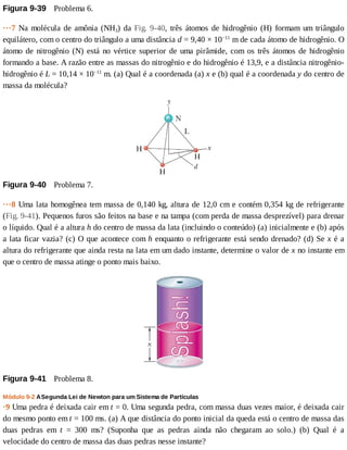Figura	9-39 	Problema	6.
···7	Na	molécula	de	amônia	(NH3)	da	Fig.	9-40,	 três	 átomos	 de	 hidrogênio	 (H)	 formam	 um	 triângulo
equilátero,	com	o	centro	do	triângulo	a	uma	distância	d	=	9,40	×	10−11
	m	de	cada	átomo	de	hidrogênio.	O
átomo	de	nitrogênio	(N)	está	no	vértice	superior	de	uma	pirâmide,	com	os	três	átomos	de	hidrogênio
formando	a	base.	A	razão	entre	as	massas	do	nitrogênio	e	do	hidrogênio	é	13,9,	e	a	distância	nitrogênio-
hidrogênio	é	L	=	10,14	×	10−11
	m.	(a)	Qual	é	a	coordenada	(a)	x	e	(b)	qual	é	a	coordenada	y	do	centro	de
massa	da	molécula?
Figura	9-40 	Problema	7.
···8	Uma	lata	homogênea	tem	massa	de	0,140	kg,	altura	de	12,0	cm	e	contém	0,354	kg	de	refrigerante
(Fig.	9-41).	Pequenos	furos	são	feitos	na	base	e	na	tampa	(com	perda	de	massa	desprezível)	para	drenar
o	líquido.	Qual	é	a	altura	h	do	centro	de	massa	da	lata	(incluindo	o	conteúdo)	(a)	inicialmente	e	(b)	após
a	lata	ficar	vazia?	(c)	O	que	acontece	com	h	enquanto	o	refrigerante	está	sendo	drenado?	(d)	Se	x	é	a
altura	do	refrigerante	que	ainda	resta	na	lata	em	um	dado	instante,	determine	o	valor	de	x	no	instante	em
que	o	centro	de	massa	atinge	o	ponto	mais	baixo.
Figura	9-41 	Problema	8.
Módulo	9-2	A	Segunda	Lei	de	Newton	para	um	Sistema	de	Partículas
·9	Uma	pedra	é	deixada	cair	em	t	=	0.	Uma	segunda	pedra,	com	massa	duas	vezes	maior,	é	deixada	cair
do	mesmo	ponto	em	t	=	100	ms.	(a)	A	que	distância	do	ponto	inicial	da	queda	está	o	centro	de	massa	das
duas	 pedras	 em	 t	 =	 300	 ms?	 (Suponha	 que	 as	 pedras	 ainda	 não	 chegaram	 ao	 solo.)	 (b)	 Qual	 é	 a
velocidade	do	centro	de	massa	das	duas	pedras	nesse	instante?
 