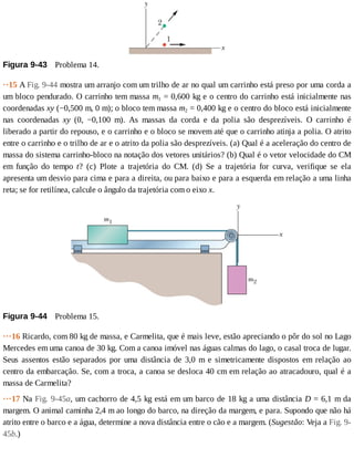 Figura	9-43 	Problema	14.
··15	A	Fig.	9-44	mostra	um	arranjo	com	um	trilho	de	ar	no	qual	um	carrinho	está	preso	por	uma	corda	a
um	bloco	pendurado.	O	carrinho	tem	massa	m1	=	0,600	kg	e	o	centro	do	carrinho	está	inicialmente	nas
coordenadas	xy	(−0,500	m,	0	m);	o	bloco	tem	massa	m2	=	0,400	kg	e	o	centro	do	bloco	está	inicialmente
nas	 coordenadas	 xy	 (0,	 −0,100	 m).	 As	 massas	 da	 corda	 e	 da	 polia	 são	 desprezíveis.	 O	 carrinho	 é
liberado	a	partir	do	repouso,	e	o	carrinho	e	o	bloco	se	movem	até	que	o	carrinho	atinja	a	polia.	O	atrito
entre	o	carrinho	e	o	trilho	de	ar	e	o	atrito	da	polia	são	desprezíveis.	(a)	Qual	é	a	aceleração	do	centro	de
massa	do	sistema	carrinho-bloco	na	notação	dos	vetores	unitários?	(b)	Qual	é	o	vetor	velocidade	do	CM
em	 função	 do	 tempo	 t?	 (c)	 Plote	 a	 trajetória	 do	 CM.	 (d)	 Se	 a	 trajetória	 for	 curva,	 verifique	 se	 ela
apresenta	um	desvio	para	cima	e	para	a	direita,	ou	para	baixo	e	para	a	esquerda	em	relação	a	uma	linha
reta;	se	for	retilínea,	calcule	o	ângulo	da	trajetória	com	o	eixo	x.
Figura	9-44 	Problema	15.
···16	Ricardo,	com	80	kg	de	massa,	e	Carmelita,	que	é	mais	leve,	estão	apreciando	o	pôr	do	sol	no	Lago
Mercedes	em	uma	canoa	de	30	kg.	Com	a	canoa	imóvel	nas	águas	calmas	do	lago,	o	casal	troca	de	lugar.
Seus	 assentos	 estão	 separados	 por	 uma	 distância	 de	 3,0	 m	 e	 simetricamente	 dispostos	 em	 relação	 ao
centro	da	embarcação.	Se,	com	a	troca,	a	canoa	se	desloca	40	cm	em	relação	ao	atracadouro,	qual	é	a
massa	de	Carmelita?
···17	Na	Fig.	9-45a,	um	cachorro	de	4,5	kg	está	em	um	barco	de	18	kg	a	uma	distância	D	=	6,1	m	da
margem.	O	animal	caminha	2,4	m	ao	longo	do	barco,	na	direção	da	margem,	e	para.	Supondo	que	não	há
atrito	entre	o	barco	e	a	água,	determine	a	nova	distância	entre	o	cão	e	a	margem.	(Sugestão:	Veja	a	Fig.	9-
45b.)
 