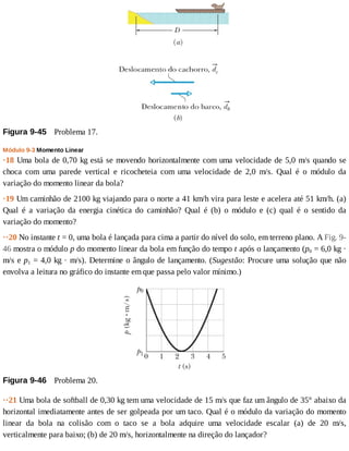 Figura	9-45 	Problema	17.
Módulo	9-3	Momento	Linear
·18	Uma	bola	de	0,70	kg	está	se	movendo	horizontalmente	com	uma	velocidade	de	5,0	m/s	quando	se
choca	 com	 uma	 parede	 vertical	 e	 ricocheteia	 com	 uma	 velocidade	 de	 2,0	 m/s.	 Qual	 é	 o	 módulo	 da
variação	do	momento	linear	da	bola?
·19	Um	caminhão	de	2100	kg	viajando	para	o	norte	a	41	km/h	vira	para	leste	e	acelera	até	51	km/h.	(a)
Qual	 é	 a	 variação	 da	 energia	 cinética	 do	 caminhão?	 Qual	 é	 (b)	 o	 módulo	 e	 (c)	 qual	 é	 o	 sentido	 da
variação	do	momento?
··20	No	instante	t	=	0,	uma	bola	é	lançada	para	cima	a	partir	do	nível	do	solo,	em	terreno	plano.	A	Fig.	9-
46	mostra	o	módulo	p	do	momento	linear	da	bola	em	função	do	tempo	t	após	o	lançamento	(p0	=	6,0	kg	·
m/s	e	p1	=	4,0	kg	·	m/s).	Determine	o	ângulo	de	lançamento.	(Sugestão:	Procure	uma	solução	que	não
envolva	a	leitura	no	gráfico	do	instante	em	que	passa	pelo	valor	mínimo.)
Figura	9-46 	Problema	20.
··21	Uma	bola	de	softball	de	0,30	kg	tem	uma	velocidade	de	15	m/s	que	faz	um	ângulo	de	35°	abaixo	da
horizontal	imediatamente	antes	de	ser	golpeada	por	um	taco.	Qual	é	o	módulo	da	variação	do	momento
linear	 da	 bola	 na	 colisão	 com	 o	 taco	 se	 a	 bola	 adquire	 uma	 velocidade	 escalar	 (a)	 de	 20	 m/s,
verticalmente	para	baixo;	(b)	de	20	m/s,	horizontalmente	na	direção	do	lançador?
 