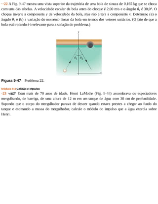 ··22	A	Fig.	9-47	mostra	uma	vista	superior	da	trajetória	de	uma	bola	de	sinuca	de	0,165	kg	que	se	choca
com	uma	das	tabelas.	A	velocidade	escalar	da	bola	antes	do	choque	é	2,00	m/s	e	o	ângulo	θ1	é	30,0°.	O
choque	inverte	a	componente	y	da	velocidade	da	bola,	mas	não	altera	a	componente	x.	Determine	(a)	o
ângulo	θ2	e	(b)	a	variação	do	momento	linear	da	bola	em	termos	dos	vetores	unitários.	(O	fato	de	que	a
bola	está	rolando	é	irrelevante	para	a	solução	do	problema.)
Figura	9-47 	Problema	22.
Módulo	9-4	Colisão	e	Impulso
·23	 	 Com	 mais	 de	 70	 anos	 de	 idade,	 Henri	 LaMothe	 (Fig.	 9-48)	 assombrava	 os	 espectadores
mergulhando,	de	barriga,	de	uma	altura	de	12	m	em	um	tanque	de	água	com	30	cm	de	profundidade.
Supondo	 que	 o	 corpo	 do	 mergulhador	 parava	 de	 descer	 quando	 estava	 prestes	 a	 chegar	 ao	 fundo	 do
tanque	 e	 estimando	 a	 massa	 do	 mergulhador,	 calcule	 o	 módulo	 do	 impulso	 que	 a	 água	 exercia	 sobre
Henri.
 