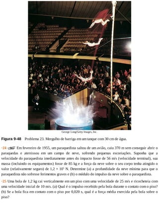 George	Long/Getty	Images,	Inc.
Figura	9-48 	Problema	23.	Mergulho	de	barriga	em	um	tanque	com	30	cm	de	água.
·24	 	Em	fevereiro	de	1955,	um	paraquedista	saltou	de	um	avião,	caiu	370	m	sem	conseguir	abrir	o
paraquedas	 e	 aterrissou	 em	 um	 campo	 de	 neve,	 sofrendo	 pequenas	 escoriações.	 Suponha	 que	 a
velocidade	do	paraquedista	imediatamente	antes	do	impacto	fosse	de	56	m/s	(velocidade	terminal),	sua
massa	(incluindo	os	equipamentos)	fosse	de	85	kg	e	a	força	da	neve	sobre	o	seu	corpo	tenha	atingido	o
valor	(relativamente	seguro)	de	1,2	×	105
	N.	Determine	(a)	a	profundidade	da	neve	mínima	para	que	o
paraquedista	não	sofresse	ferimentos	graves	e	(b)	o	módulo	do	impulso	da	neve	sobre	o	paraquedista.
·25	Uma	bola	de	1,2	kg	cai	verticalmente	em	um	piso	com	uma	velocidade	de	25	m/s	e	ricocheteia	com
uma	velocidade	inicial	de	10	m/s.	(a)	Qual	é	o	impulso	recebido	pela	bola	durante	o	contato	com	o	piso?
(b)	Se	a	bola	fica	em	contato	com	o	piso	por	0,020	s,	qual	é	a	força	média	exercida	pela	bola	sobre	o
piso?
 