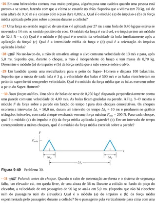 ·26	Em	uma	brincadeira	comum,	mas	muito	perigosa,	alguém	puxa	uma	cadeira	quando	uma	pessoa	está
prestes	a	se	sentar,	fazendo	com	que	a	vítima	se	estatele	no	chão.	Suponha	que	a	vítima	tem	70	kg,	cai	de
uma	altura	de	0,50	m	e	a	colisão	com	o	piso	dura	0,082	s.	Qual	é	o	módulo	(a)	do	impulso	e	(b)	da	força
média	aplicada	pelo	piso	sobre	a	pessoa	durante	a	colisão?
·27	Uma	força	no	sentido	negativo	de	um	eixo	x	é	aplicada	por	27	ms	a	uma	bola	de	0,40	kg	que	estava	se
movendo	a	14	m/s	no	sentido	positivo	do	eixo.	O	módulo	da	força	é	variável,	e	o	impulso	tem	um	módulo
de	32,4	N	·	s.	(a)	Qual	é	o	módulo	e	(b)	qual	é	o	sentido	da	velocidade	da	bola	imediatamente	após	a
aplicação	 da	 força?	 (c)	 Qual	 é	 a	 intensidade	 média	 da	 força	 e	 (d)	 qual	 é	 a	 orientação	 do	 impulso
aplicado	à	bola?
·28	 	No	tae-kwon-do,	a	mão	de	um	atleta	atinge	o	alvo	com	uma	velocidade	de	13	m/s	e	para,	após
5,0	 ms.	 Suponha	 que,	 durante	 o	 choque,	 a	 mão	 é	 independente	 do	 braço	 e	 tem	 massa	 de	 0,70	 kg.
Determine	o	módulo	(a)	do	impulso	e	(b)	da	força	média	que	a	mão	exerce	sobre	o	alvo.
·29	 Um	 bandido	 aponta	 uma	 metralhadora	 para	 o	 peito	 do	 Super-	 Homem	 e	 dispara	 100	 balas/min.
Suponha	que	a	massa	de	cada	bala	é	3	g,	a	velocidade	das	balas	é	500	m/s	e	as	balas	ricocheteiam	no
peito	do	super-herói	sem	perder	velocidade.	Qual	é	o	módulo	da	força	média	que	as	balas	exercem	sobre
o	peito	do	Super-Homem?
··30	Duas	forças	médias.	Uma	série	de	bolas	de	neve	de	0,250	kg	é	disparada	perpendicularmente	contra
uma	parede	com	uma	velocidade	de	4,00	m/s.	As	bolas	ficam	grudadas	na	parede.	A	Fig.	9-49	mostra	o
módulo	F	da	força	sobre	a	parede	em	função	do	tempo	t	para	dois	choques	consecutivos.	Os	choques
ocorrem	a	intervalos	Δtr	=	50,0	ms,	duram	um	intervalo	de	tempo	Δtd	=	10	ms	e	produzem	no	gráfico
triângulos	isósceles,	com	cada	choque	resultando	em	uma	força	máxima	Fmáx	=	200	N.	Para	cada	choque,
qual	é	o	módulo	(a)	do	impulso	e	(b)	da	força	média	aplicada	à	parede?	(c)	Em	um	intervalo	de	tempo
correspondente	a	muitos	choques,	qual	é	o	módulo	da	força	média	exercida	sobre	a	parede?
Figura	9-49 	Problema	30.
··31	 	Pulando	antes	do	choque.	Quando	o	cabo	de	sustentação	arrebenta	e	o	sistema	de	segurança
falha,	um	elevador	cai,	em	queda	livre,	de	uma	altura	de	36	m.	Durante	a	colisão	no	fundo	do	poço	do
elevador,	a	velocidade	de	um	passageiro	de	90	kg	se	anula	em	5,0	ms.	(Suponha	que	não	há	ricochete
nem	 do	 passageiro	 nem	 do	 elevador.)	 Qual	 é	 o	 módulo	 (a)	 do	 impulso	 e	 (b)	 da	 força	 média
experimentada	pelo	passageiro	durante	a	colisão?	Se	o	passageiro	pula	verticalmente	para	cima	com	uma
 