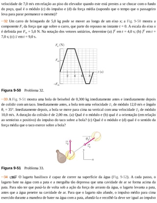 velocidade	de	7,0	m/s	em	relação	ao	piso	do	elevador	quando	este	está	prestes	a	se	chocar	com	o	fundo
do	poço,	qual	é	o	módulo	(c)	do	impulso	e	(d)	da	força	média	(supondo	que	o	tempo	que	o	passageiro
leva	para	parar	permanece	o	mesmo)?
··32	 Um	 carro	 de	 brinquedo	 de	 5,0	 kg	 pode	 se	 mover	 ao	 longo	 de	 um	 eixo	 x;	 a	 Fig.	 9-50	 mostra	 a
componente	Fx	da	força	que	age	sobre	o	carro,	que	parte	do	repouso	no	instante	t	=	0.	A	escala	do	eixo	x
é	definida	por	Fxs	=	5,0	N.	Na	notação	dos	vetores	unitários,	determine	(a)	 	em	t	=	4,0	s;	(b)	 	em	t	=
7,0	s;	(c)	 	em	t	=	9,0	s.
Figura	9-50 	Problema	32.
··33	A	Fig.	9-51	mostra	uma	bola	de	beisebol	de	0,300	kg	imediatamente	antes	e	imediatamente	depois
de	colidir	com	um	taco.	Imediatamente	antes,	a	bola	tem	uma	velocidade	 1	de	módulo	12,0	m/s	e	ângulo
θ1	=	35°.	Imediatamente	depois,	a	bola	se	move	para	cima	na	vertical	com	uma	velocidade	 2	de	módulo
10,0	m/s.	A	duração	da	colisão	é	de	2,00	ms.	(a)	Qual	é	o	módulo	e	(b)	qual	é	a	orientação	(em	relação
ao	semieixo	x	positivo)	do	impulso	do	taco	sobre	a	bola?	(c)	Qual	é	o	módulo	e	(d)	qual	é	o	sentido	da
força	média	que	o	taco	exerce	sobre	a	bola?
Figura	9-51 	Problema	33.
··34	 	 O	 lagarto	 basilisco	 é	 capaz	 de	 correr	 na	 superfície	 da	 água	 (Fig.	 9-52).	 A	 cada	 passo,	 o
lagarto	bate	na	água	com	a	pata	e	a	mergulha	tão	depressa	que	uma	cavidade	de	ar	se	forma	acima	da
pata.	Para	não	ter	que	puxá-la	de	volta	sob	a	ação	da	força	de	arrasto	da	água,	o	lagarto	levanta	a	pata,
antes	que	a	água	penetre	na	cavidade	de	ar.	Para	que	o	lagarto	não	afunde,	o	impulso	médio	para	cima
exercido	durante	a	manobra	de	bater	na	água	com	a	pata,	afundá-la	e	recolhê-la	deve	ser	igual	ao	impulso
 