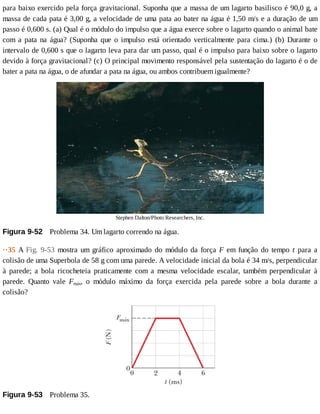 para	baixo	exercido	pela	força	gravitacional.	Suponha	que	a	massa	de	um	lagarto	basilisco	é	90,0	g,	a
massa	de	cada	pata	é	3,00	g,	a	velocidade	de	uma	pata	ao	bater	na	água	é	1,50	m/s	e	a	duração	de	um
passo	é	0,600	s.	(a)	Qual	é	o	módulo	do	impulso	que	a	água	exerce	sobre	o	lagarto	quando	o	animal	bate
com	 a	 pata	 na	 água?	 (Suponha	 que	 o	 impulso	 está	 orientado	 verticalmente	 para	 cima.)	 (b)	 Durante	 o
intervalo	de	0,600	s	que	o	lagarto	leva	para	dar	um	passo,	qual	é	o	impulso	para	baixo	sobre	o	lagarto
devido	à	força	gravitacional?	(c)	O	principal	movimento	responsável	pela	sustentação	do	lagarto	é	o	de
bater	a	pata	na	água,	o	de	afundar	a	pata	na	água,	ou	ambos	contribuem	igualmente?
Stephen	Dalton/Photo	Researchers,	Inc.
Figura	9-52 	Problema	34.	Um	lagarto	correndo	na	água.
··35	A	Fig.	 9-53	 mostra	 um	 gráfico	 aproximado	 do	 módulo	 da	 força	 F	 em	 função	 do	 tempo	 t	 para	 a
colisão	de	uma	Superbola	de	58	g	com	uma	parede.	A	velocidade	inicial	da	bola	é	34	m/s,	perpendicular
à	 parede;	 a	 bola	 ricocheteia	 praticamente	 com	 a	 mesma	 velocidade	 escalar,	 também	 perpendicular	 à
parede.	 Quanto	 vale	 Fmáx,	 o	 módulo	 máximo	 da	 força	 exercida	 pela	 parede	 sobre	 a	 bola	 durante	 a
colisão?
Figura	9-53 	Problema	35.
 
