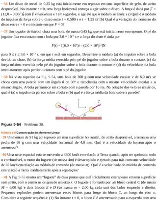 ··36	Um	disco	de	metal	de	0,25	kg	está	inicialmente	em	repouso	em	uma	superfície	de	gelo,	de	atrito
desprezível.	No	instante	t	=	0,	uma	força	horizontal	começa	a	agir	sobre	o	disco.	A	força	é	dada	por	 	=
(12,0	–	3,00t2
) 	com	 	em	newtons	e	t	em	segundos,	e	age	até	que	o	módulo	se	anule.	(a)	Qual	é	o	módulo
do	impulso	da	força	sobre	o	disco	entre	t	=	0,500	s	e	t	=	1,25	s?	(b)	Qual	é	a	variação	do	momento	do
disco	entre	t	=	0	e	o	instante	em	que	F	=	0?
··37	Um	jogador	de	futebol	chuta	uma	bola,	de	massa	0,45	kg,	que	está	inicialmente	em	repouso.	O	pé	do
jogador	fica	em	contato	com	a	bola	por	3,0	×	10−3
	s	e	a	força	do	chute	é	dada	por
F(t)	=	[(6,0	×	106
)t	–	(2,0	×	109
)t2
]N
para	0	≤	t	≤	3,0	×	10−3
	s,	em	que	t	está	em	segundos.	Determine	o	módulo	(a)	do	impulso	sobre	a	bola
devido	ao	chute,	(b)	da	força	média	exercida	pelo	pé	do	jogador	sobre	a	bola	durante	o	contato,	(c)	da
força	máxima	exercida	pelo	pé	do	jogador	sobre	a	bola	durante	o	contato	e	(d)	da	velocidade	da	bola
imediatamente	após	perder	o	contato	com	o	pé	do	jogador.
··38	Na	vista	superior	da	Fig.	9-54,	uma	bola	de	300	g	com	uma	velocidade	escalar	v	de	6,0	m/s	se
choca	 com	 uma	 parede	 com	 um	 ângulo	 θ	 de	 30°	 e	 ricocheteia	 com	 a	 mesma	 velocidade	 escalar	 e	 o
mesmo	ângulo.	A	bola	permanece	em	contato	com	a	parede	por	10	ms.	Na	notação	dos	vetores	unitários,
qual	é	(a)	o	impulso	da	parede	sobre	a	bola	e	(b)	qual	é	a	força	média	da	bola	sobre	a	parede?
Figura	9-54 	Problema	38.
Módulo	9-5	Conservação	do	Momento	Linear
·39	Um	homem	de	91	kg	em	repouso	em	uma	superfície	horizontal,	de	atrito	desprezível,	arremessa	uma
pedra	 de	 68	 g	 com	 uma	 velocidade	 horizontal	 de	 4,0	 m/s.	 Qual	 é	 a	 velocidade	 do	 homem	 após	 o
arremesso?
·40	Uma	nave	espacial	está	se	movendo	a	4300	km/h	em	relação	à	Terra	quando,	após	ter	queimado	todo
o	combustível,	o	motor	do	foguete	(de	massa	4m)	é	desacoplado	e	ejetado	para	trás	com	uma	velocidade
de	82	km/h	em	relação	ao	módulo	de	comando	(de	massa	m).	Qual	é	a	velocidade	do	módulo	de	comando
em	relação	à	Terra	imediatamente	após	a	separação?
··41	A	Fig.	9-55	mostra	um	“foguete”	de	duas	pontas	que	está	inicialmente	em	repouso	em	uma	superfície
sem	atrito,	com	o	centro	na	origem	de	um	eixo	x.	O	foguete	é	formado	por	um	bloco	central	C	(de	massa
M	 =	 6,00	 kg)	 e	 dois	 blocos	 E	 e	 D	 (de	 massa	 m	 =	 2,00	 kg	 cada	 um)	 dos	 lados	 esquerdo	 e	 direito.
Pequenas	 explosões	 podem	 arremessar	 esses	 blocos	 para	 longe	 do	 bloco	 C,	 ao	 longo	 do	 eixo	 x.
Considere	a	seguinte	sequência:	(1)	No	instante	t	=	0,	o	bloco	E	é	arremessado	para	a	esquerda	com	uma
 