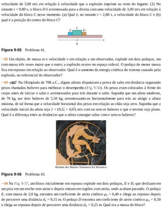 velocidade	de	3,00	m/s	em	relação	à	velocidade	que	a	explosão	imprime	ao	resto	do	foguete.	(2)	No
instante	t	=	0,80	s,	o	bloco	D	é	arremessado	para	a	direita	com	uma	velocidade	de	3,00	m/s	em	relação	à
velocidade	do	bloco	C	nesse	momento.	(a)	Qual	é,	no	instante	t	=	2,80	s,	a	velocidade	do	bloco	C	e	(b)
qual	é	a	posição	do	centro	do	bloco	C?
Figura	9-55 	Problema	41.
··42	Um	objeto,	de	massa	m	e	velocidade	v	em	relação	a	um	observador,	explode	em	dois	pedaços,	um
com	massa	três	vezes	maior	que	o	outro;	a	explosão	ocorre	no	espaço	sideral.	O	pedaço	de	menor	massa
fica	em	repouso	em	relação	ao	observador.	Qual	é	o	aumento	da	energia	cinética	do	sistema	causado	pela
explosão,	no	referencial	do	observador?
··43	 	Na	Olimpíada	de	708	a.C.,	alguns	atletas	disputaram	a	prova	de	salto	em	distância	segurando
pesos	chamados	halteres	para	melhorar	o	desempenho	(Fig.	9-56).	Os	pesos	eram	colocados	à	frente	do
corpo	antes	de	iniciar	o	salto	e	arremessados	para	trás	durante	o	salto.	Suponha	que	um	atleta	moderno,
de	 78	 kg,	 use	 dois	 halteres	 de	 5,50	 kg,	 arremessando-os	 horizontalmente	 para	 trás	 ao	 atingir	 a	 altura
máxima,	de	tal	forma	que	a	velocidade	horizontal	dos	pesos	em	relação	ao	chão	seja	zero.	Suponha	que	a
velocidade	inicial	do	atleta	seja	 	=	(9,5 	+	4,0 )	m/s	com	ou	sem	os	halteres	e	que	o	terreno	seja	plano.
Qual	é	a	diferença	entre	as	distâncias	que	o	atleta	consegue	saltar	com	e	sem	os	halteres?
Réunion	des	Musées	Nationaux/Art	Resource
Figura	9-56 	Problema	43.
··44	Na	Fig.	9-57,	um	bloco	inicialmente	em	repouso	explode	em	dois	pedaços,	E	e	D,	que	deslizam	em
um	piso	em	um	trecho	sem	atrito	e	depois	entram	em	regiões	com	atrito,	onde	acabam	parando.	O	pedaço
E,	com	massa	de	2,0	kg,	encontra	um	coeficiente	de	atrito	cinético	μE	=	0,40	e	chega	ao	repouso	depois
de	percorrer	uma	distância	dE	=	0,15	m.	O	pedaço	D	encontra	um	coeficiente	de	atrito	cinético	μD	=	0,50
e	chega	ao	repouso	depois	de	percorrer	uma	distância	dD	=	0,25	m.	Qual	era	a	massa	do	bloco?
 