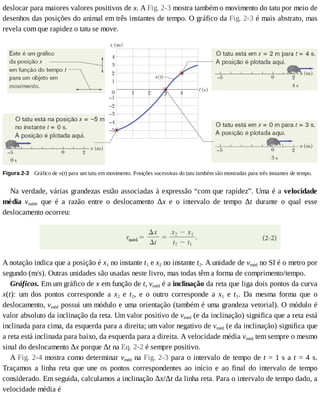 deslocar	para	maiores	valores	positivos	de	x.	A	Fig.	2-3	mostra	também	o	movimento	do	tatu	por	meio	de
desenhos	das	posições	do	animal	em	três	instantes	de	tempo.	O	gráfico	da	Fig.	2-3	é	mais	abstrato,	mas
revela	com	que	rapidez	o	tatu	se	move.
Figura	2-3 	Gráfico	de	x(t)	para	um	tatu	em	movimento.	Posições	sucessivas	do	tatu	também	são	mostradas	para	três	instantes	de	tempo.
Na	verdade,	várias	grandezas	estão	associadas	à	expressão	“com	que	rapidez”.	Uma	é	a	velocidade
média	 vméd,	 que	 é	 a	 razão	 entre	 o	 deslocamento	 Δx	 e	 o	 intervalo	 de	 tempo	 Δt	 durante	 o	 qual	 esse
deslocamento	ocorreu:
A	notação	indica	que	a	posição	é	x1	no	instante	t1	e	x2	no	instante	t2.	A	unidade	de	vméd	no	SI	é	o	metro	por
segundo	(m/s).	Outras	unidades	são	usadas	neste	livro,	mas	todas	têm	a	forma	de	comprimento/tempo.
Gráficos.	Em	um	gráfico	de	x	em	função	de	t,	vméd	é	a	inclinação	da	reta	que	liga	dois	pontos	da	curva
x(t):	 um	 dos	 pontos	 corresponde	 a	 x2	 e	 t2,	 e	 o	 outro	 corresponde	 a	 x1	 e	 t1.	 Da	 mesma	 forma	 que	 o
deslocamento,	vméd	possui	um	módulo	e	uma	orientação	(também	é	uma	grandeza	vetorial).	O	módulo	é
valor	absoluto	da	inclinação	da	reta.	Um	valor	positivo	de	vméd	(e	da	inclinação)	significa	que	a	reta	está
inclinada	para	cima,	da	esquerda	para	a	direita;	um	valor	negativo	de	vméd	(e	da	inclinação)	significa	que
a	reta	está	inclinada	para	baixo,	da	esquerda	para	a	direita.	A	velocidade	média	vméd	tem	sempre	o	mesmo
sinal	do	deslocamento	Δx	porque	Δt	na	Eq.	2-2	é	sempre	positivo.
A	Fig.	2-4	mostra	como	determinar	vméd	na	Fig.	2-3	para	o	intervalo	de	tempo	de	t	=	1	s	a	t	=	4	s.
Traçamos	 a	 linha	 reta	 que	 une	 os	 pontos	 correspondentes	 ao	 início	 e	 ao	 final	 do	 intervalo	 de	 tempo
considerado.	Em	seguida,	calculamos	a	inclinação	Δx/Δt	da	linha	reta.	Para	o	intervalo	de	tempo	dado,	a
velocidade	média	é
 