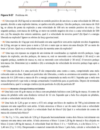 Figura	9-57 	Problema	44.
··45	Um	corpo	de	20,0	kg	está	se	movendo	no	sentido	positivo	de	um	eixo	x	a	uma	velocidade	de	200	m/s
quando,	devido	a	uma	explosão	interna,	se	quebra	em	três	pedaços.	Um	dos	pedaços,	com	massa	de	10,0
kg,	 se	 afasta	 do	 ponto	 da	 explosão	 a	 uma	 velocidade	 de	 100	 m/s	 no	 sentido	 positivo	 do	 eixo	 y.	 Um
segundo	pedaço,	com	massa	de	4,00	kg,	se	move	no	sentido	negativo	do	eixo	x	a	uma	velocidade	de	500
m/s.	(a)	Na	notação	dos	vetores	unitários,	qual	é	a	velocidade	da	terceira	parte?	(b)	Qual	é	a	energia
liberada	na	explosão?	Ignore	os	efeitos	da	força	gravitacional.
··46	Uma	marmita	de	4	kg	que	está	deslizando	em	uma	superfície	sem	atrito	explode	em	dois	fragmentos
de	2,0	kg,	um	que	se	move	para	o	norte	a	3,0	m/s	e	outro	que	se	move	em	uma	direção	30o
	ao	norte	do
leste	a	5,0	m/s.	Qual	era	a	velocidade	escalar	da	marmita	antes	da	explosão?
··47	Uma	taça	em	repouso	na	origem	de	um	sistema	de	coordenadas	xy	explode	em	três	pedaços.	Logo
depois	da	explosão,	um	dos	pedaços,	de	massa	m,	está	se	movendo	com	velocidade	(−30	m/s) 	 e	 um
segundo	pedaço,	também	de	massa	m,	está	se	movendo	com	velocidade	(−30	m/s) .	O	terceiro	pedaço
tem	massa	3m.	Determine	(a)	o	módulo	e	(b)	a	orientação	da	velocidade	do	terceiro	pedaço	logo	após	a
explosão.
···48	Uma	partícula	A	e	uma	partícula	B	são	empurradas	uma	contra	a	outra,	comprimindo	uma	mola
colocada	entre	as	duas.	Quando	as	partículas	são	liberadas,	a	mola	as	arremessa	em	sentidos	opostos.	A
massa	de	A	é	2,00	vezes	a	massa	de	B	e	a	energia	armazenada	na	mola	era	60	J.	Suponha	que	a	mola	tem
massa	desprezível	e	que	toda	a	energia	armazenada	é	transferida	para	as	partículas.	Depois	de	terminada
a	transferência,	qual	é	a	energia	cinética	(a)	da	partícula	A	e	(b)	da	partícula	B?
Módulo	9-6	Momento	e	Energia	Cinética	em	Colisões
·49	Uma	bala	com	10	g	de	massa	se	choca	com	um	pêndulo	balístico	com	2,00	kg	de	massa.	O	centro	de
massa	do	pêndulo	sobe	uma	distância	vertical	de	12	cm.	Supondo	que	a	bala	fica	alojada	no	pêndulo,
calcule	a	velocidade	inicial	da	bala.
·50	Uma	bala	de	5,20	g	que	se	move	a	672	m/s	atinge	um	bloco	de	madeira	de	700	g	inicialmente	em
repouso	em	uma	superfície	sem	atrito.	A	bala	atravessa	o	bloco	e	sai	do	outro	lado	com	a	velocidade
reduzida	para	428	m/s.	(a)	Qual	é	a	velocidade	final	do	bloco?	(b)	Qual	é	a	velocidade	do	centro	de
massa	do	sistema	bala-bloco?
··51	Na	Fig.	9-58a,	uma	bala	de	3,50	g	é	disparada	horizontalmente	contra	dois	blocos	inicialmente	em
repouso	em	uma	mesa	sem	atrito.	A	bala	atravessa	o	bloco	1	(com	1,20	kg	de	massa)	e	fica	alojada	no
bloco	2	(com	1,80	kg	de	massa).	A	velocidade	final	do	bloco	1	é	v1	=	0,630	m/s,	e	a	do	bloco	2	é	v2	=
1,40	m/s	(Fig.	9-58b).	Desprezando	o	material	removido	do	bloco	1	pela	bala,	calcule	a	velocidade	da
 