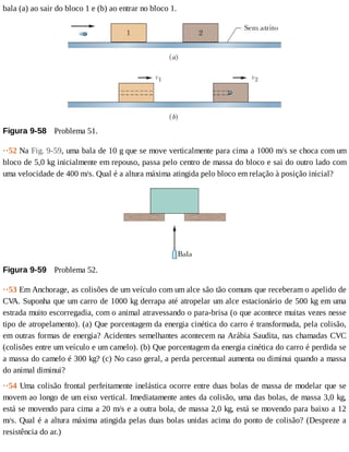 bala	(a)	ao	sair	do	bloco	1	e	(b)	ao	entrar	no	bloco	1.
Figura	9-58 	Problema	51.
··52	Na	Fig.	9-59,	uma	bala	de	10	g	que	se	move	verticalmente	para	cima	a	1000	m/s	se	choca	com	um
bloco	de	5,0	kg	inicialmente	em	repouso,	passa	pelo	centro	de	massa	do	bloco	e	sai	do	outro	lado	com
uma	velocidade	de	400	m/s.	Qual	é	a	altura	máxima	atingida	pelo	bloco	em	relação	à	posição	inicial?
Figura	9-59 	Problema	52.
··53	Em	Anchorage,	as	colisões	de	um	veículo	com	um	alce	são	tão	comuns	que	receberam	o	apelido	de
CV
A.	Suponha	que	um	carro	de	1000	kg	derrapa	até	atropelar	um	alce	estacionário	de	500	kg	em	uma
estrada	muito	escorregadia,	com	o	animal	atravessando	o	para-brisa	(o	que	acontece	muitas	vezes	nesse
tipo	de	atropelamento).	(a)	Que	porcentagem	da	energia	cinética	do	carro	é	transformada,	pela	colisão,
em	outras	formas	de	energia?	Acidentes	semelhantes	acontecem	na	Arábia	Saudita,	nas	chamadas	CVC
(colisões	entre	um	veículo	e	um	camelo).	(b)	Que	porcentagem	da	energia	cinética	do	carro	é	perdida	se
a	massa	do	camelo	é	300	kg?	(c)	No	caso	geral,	a	perda	percentual	aumenta	ou	diminui	quando	a	massa
do	animal	diminui?
··54	Uma	colisão	frontal	perfeitamente	inelástica	ocorre	entre	duas	bolas	de	massa	de	modelar	que	se
movem	ao	longo	de	um	eixo	vertical.	Imediatamente	antes	da	colisão,	uma	das	bolas,	de	massa	3,0	kg,
está	se	movendo	para	cima	a	20	m/s	e	a	outra	bola,	de	massa	2,0	kg,	está	se	movendo	para	baixo	a	12
m/s.	Qual	é	a	altura	máxima	atingida	pelas	duas	bolas	unidas	acima	do	ponto	de	colisão?	(Despreze	a
resistência	do	ar.)
 