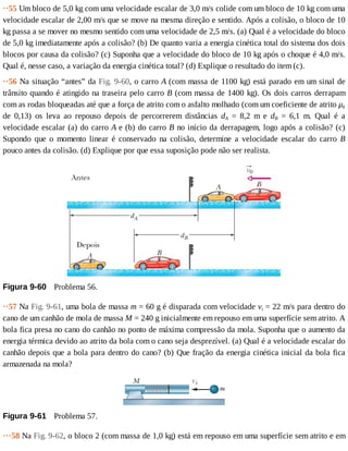 ··55	Um	bloco	de	5,0	kg	com	uma	velocidade	escalar	de	3,0	m/s	colide	com	um	bloco	de	10	kg	com	uma
velocidade	escalar	de	2,00	m/s	que	se	move	na	mesma	direção	e	sentido.	Após	a	colisão,	o	bloco	de	10
kg	passa	a	se	mover	no	mesmo	sentido	com	uma	velocidade	de	2,5	m/s.	(a)	Qual	é	a	velocidade	do	bloco
de	5,0	kg	imediatamente	após	a	colisão?	(b)	De	quanto	varia	a	energia	cinética	total	do	sistema	dos	dois
blocos	por	causa	da	colisão?	(c)	Suponha	que	a	velocidade	do	bloco	de	10	kg	após	o	choque	é	4,0	m/s.
Qual	é,	nesse	caso,	a	variação	da	energia	cinética	total?	(d)	Explique	o	resultado	do	item	(c).
··56	Na	situação	“antes”	da	Fig.	9-60,	o	carro	A	(com	massa	de	1100	kg)	está	parado	em	um	sinal	de
trânsito	quando	é	atingido	na	traseira	pelo	carro	B	(com	massa	de	1400	kg).	Os	dois	carros	derrapam
com	as	rodas	bloqueadas	até	que	a	força	de	atrito	com	o	asfalto	molhado	(com	um	coeficiente	de	atrito	μk
de	 0,13)	 os	 leva	 ao	 repouso	 depois	 de	 percorrerem	 distâncias	 dA	 =	 8,2	 m	 e	 dB	 =	 6,1	 m.	 Qual	 é	 a
velocidade	escalar	(a)	do	carro	A	e	(b)	do	carro	B	no	início	da	derrapagem,	logo	após	a	colisão?	(c)
Supondo	 que	 o	 momento	 linear	 é	 conservado	 na	 colisão,	 determine	 a	 velocidade	 escalar	 do	 carro	 B
pouco	antes	da	colisão.	(d)	Explique	por	que	essa	suposição	pode	não	ser	realista.
Figura	9-60 	Problema	56.
··57	Na	Fig.	9-61,	uma	bola	de	massa	m	=	60	g	é	disparada	com	velocidade	vi	=	22	m/s	para	dentro	do
cano	de	um	canhão	de	mola	de	massa	M	=	240	g	inicialmente	em	repouso	em	uma	superfície	sem	atrito.	A
bola	fica	presa	no	cano	do	canhão	no	ponto	de	máxima	compressão	da	mola.	Suponha	que	o	aumento	da
energia	térmica	devido	ao	atrito	da	bola	com	o	cano	seja	desprezível.	(a)	Qual	é	a	velocidade	escalar	do
canhão	depois	que	a	bola	para	dentro	do	cano?	(b)	Que	fração	da	energia	cinética	inicial	da	bola	fica
armazenada	na	mola?
Figura	9-61 	Problema	57.
···58	Na	Fig.	9-62,	o	bloco	2	(com	massa	de	1,0	kg)	está	em	repouso	em	uma	superfície	sem	atrito	e	em
 