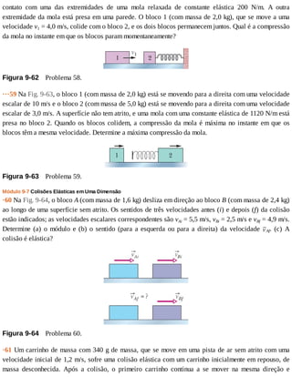 contato	 com	 uma	 das	 extremidades	 de	 uma	 mola	 relaxada	 de	 constante	 elástica	 200	 N/m.	 A	 outra
extremidade	da	mola	está	presa	em	uma	parede.	O	bloco	1	(com	massa	de	2,0	kg),	que	se	move	a	uma
velocidade	v1	=	4,0	m/s,	colide	com	o	bloco	2,	e	os	dois	blocos	permanecem	juntos.	Qual	é	a	compressão
da	mola	no	instante	em	que	os	blocos	param	momentaneamente?
Figura	9-62 	Problema	58.
···59	Na	Fig.	9-63,	o	bloco	1	(com	massa	de	2,0	kg)	está	se	movendo	para	a	direita	com	uma	velocidade
escalar	de	10	m/s	e	o	bloco	2	(com	massa	de	5,0	kg)	está	se	movendo	para	a	direita	com	uma	velocidade
escalar	de	3,0	m/s.	A	superfície	não	tem	atrito,	e	uma	mola	com	uma	constante	elástica	de	1120	N/m	está
presa	no	bloco	2.	Quando	os	blocos	colidem,	a	compressão	da	mola	é	máxima	no	instante	em	que	os
blocos	têm	a	mesma	velocidade.	Determine	a	máxima	compressão	da	mola.
Figura	9-63 	Problema	59.
Módulo	9-7	Colisões	Elásticas	em	Uma	Dimensão
·60	Na	Fig.	9-64,	o	bloco	A	(com	massa	de	1,6	kg)	desliza	em	direção	ao	bloco	B	(com	massa	de	2,4	kg)
ao	longo	de	uma	superfície	sem	atrito.	Os	sentidos	de	três	velocidades	antes	(i)	e	depois	(f)	da	colisão
estão	indicados;	as	velocidades	escalares	correspondentes	são	vAi	=	5,5	m/s,	vBi	=	2,5	m/s	e	vBf	=	4,9	m/s.
Determine	(a)	o	módulo	e	(b)	o	sentido	(para	a	esquerda	ou	para	a	direita)	da	velocidade	 Af.	 (c)	 A
colisão	é	elástica?
Figura	9-64 	Problema	60.
·61	Um	carrinho	de	massa	com	340	g	de	massa,	que	se	move	em	uma	pista	de	ar	sem	atrito	com	uma
velocidade	inicial	de	1,2	m/s,	sofre	uma	colisão	elástica	com	um	carrinho	inicialmente	em	repouso,	de
massa	 desconhecida.	 Após	 a	 colisão,	 o	 primeiro	 carrinho	 continua	 a	 se	 mover	 na	 mesma	 direção	 e
 