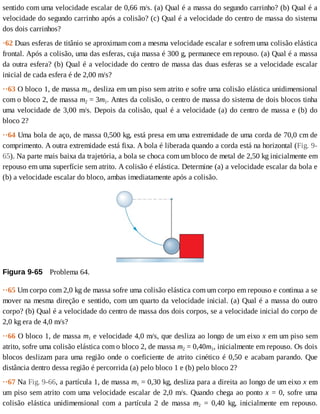sentido	com	uma	velocidade	escalar	de	0,66	m/s.	(a)	Qual	é	a	massa	do	segundo	carrinho?	(b)	Qual	é	a
velocidade	do	segundo	carrinho	após	a	colisão?	(c)	Qual	é	a	velocidade	do	centro	de	massa	do	sistema
dos	dois	carrinhos?
·62	Duas	esferas	de	titânio	se	aproximam	com	a	mesma	velocidade	escalar	e	sofrem	uma	colisão	elástica
frontal.	Após	a	colisão,	uma	das	esferas,	cuja	massa	é	300	g,	permanece	em	repouso.	(a)	Qual	é	a	massa
da	outra	esfera?	(b)	Qual	é	a	velocidade	do	centro	de	massa	das	duas	esferas	se	a	velocidade	escalar
inicial	de	cada	esfera	é	de	2,00	m/s?
··63	O	bloco	1,	de	massa	m1,	desliza	em	um	piso	sem	atrito	e	sofre	uma	colisão	elástica	unidimensional
com	o	bloco	2,	de	massa	m2	=	3m1.	Antes	da	colisão,	o	centro	de	massa	do	sistema	de	dois	blocos	tinha
uma	velocidade	de	3,00	m/s.	Depois	da	colisão,	qual	é	a	velocidade	(a)	do	centro	de	massa	e	(b)	do
bloco	2?
··64	Uma	bola	de	aço,	de	massa	0,500	kg,	está	presa	em	uma	extremidade	de	uma	corda	de	70,0	cm	de
comprimento.	A	outra	extremidade	está	fixa.	A	bola	é	liberada	quando	a	corda	está	na	horizontal	(Fig.	9-
65).	Na	parte	mais	baixa	da	trajetória,	a	bola	se	choca	com	um	bloco	de	metal	de	2,50	kg	inicialmente	em
repouso	em	uma	superfície	sem	atrito.	A	colisão	é	elástica.	Determine	(a)	a	velocidade	escalar	da	bola	e
(b)	a	velocidade	escalar	do	bloco,	ambas	imediatamente	após	a	colisão.
Figura	9-65 	Problema	64.
··65	Um	corpo	com	2,0	kg	de	massa	sofre	uma	colisão	elástica	com	um	corpo	em	repouso	e	continua	a	se
mover	na	mesma	direção	e	sentido,	com	um	quarto	da	velocidade	inicial.	(a)	Qual	é	a	massa	do	outro
corpo?	(b)	Qual	é	a	velocidade	do	centro	de	massa	dos	dois	corpos,	se	a	velocidade	inicial	do	corpo	de
2,0	kg	era	de	4,0	m/s?
··66	O	bloco	1,	de	massa	m1	e	velocidade	4,0	m/s,	que	desliza	ao	longo	de	um	eixo	x	em	um	piso	sem
atrito,	sofre	uma	colisão	elástica	com	o	bloco	2,	de	massa	m2	=	0,40m1,	inicialmente	em	repouso.	Os	dois
blocos	deslizam	para	uma	região	onde	o	coeficiente	de	atrito	cinético	é	0,50	e	acabam	parando.	Que
distância	dentro	dessa	região	é	percorrida	(a)	pelo	bloco	1	e	(b)	pelo	bloco	2?
··67	Na	Fig.	9-66,	a	partícula	1,	de	massa	m1	=	0,30	kg,	desliza	para	a	direita	ao	longo	de	um	eixo	x	em
um	piso	sem	atrito	com	uma	velocidade	escalar	de	2,0	m/s.	Quando	chega	ao	ponto	x	=	0,	sofre	uma
colisão	 elástica	 unidimensional	 com	 a	 partícula	 2	 de	 massa	 m2	 =	 0,40	 kg,	 inicialmente	 em	 repouso.
 