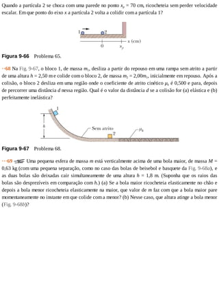 Quando	a	partícula	2	se	choca	com	uma	parede	no	ponto	xp	=	70	cm,	ricocheteia	sem	perder	velocidade
escalar.	Em	que	ponto	do	eixo	x	a	partícula	2	volta	a	colidir	com	a	partícula	1?
Figura	9-66 	Problema	65.
··68	Na	Fig.	9-67,	o	bloco	1,	de	massa	m1,	desliza	a	partir	do	repouso	em	uma	rampa	sem	atrito	a	partir
de	uma	altura	h	=	2,50	m	e	colide	com	o	bloco	2,	de	massa	m2	=	2,00m1,	inicialmente	em	repouso.	Após	a
colisão,	o	bloco	2	desliza	em	uma	região	onde	o	coeficiente	de	atrito	cinético	μk	é	0,500	e	para,	depois
de	percorrer	uma	distância	d	nessa	região.	Qual	é	o	valor	da	distância	d	se	a	colisão	for	(a)	elástica	e	(b)
perfeitamente	inelástica?
Figura	9-67 	Problema	68.
···69	 	Uma	pequena	esfera	de	massa	m	está	verticalmente	acima	de	uma	bola	maior,	de	massa	M	=
0,63	kg	(com	uma	pequena	separação,	como	no	caso	das	bolas	de	beisebol	e	basquete	da	Fig.	9-68a),	e
as	duas	bolas	são	deixadas	cair	simultaneamente	de	uma	altura	h	=	1,8	m.	(Suponha	que	os	raios	das
bolas	são	desprezíveis	em	comparação	com	h.)	(a)	Se	a	bola	maior	ricocheteia	elasticamente	no	chão	e
depois	a	bola	menor	ricocheteia	elasticamente	na	maior,	que	valor	de	m	faz	com	que	a	bola	maior	pare
momentaneamente	no	instante	em	que	colide	com	a	menor?	(b)	Nesse	caso,	que	altura	atinge	a	bola	menor
(Fig.	9-68b)?
 