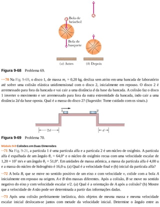 Figura	9-68 	Problema	69.
···70	Na	Fig.	9-69,	o	disco	1,	de	massa	m1	=	0,20	kg,	desliza	sem	atrito	em	uma	bancada	de	laboratório
até	 sofrer	 uma	 colisão	 elástica	 unidimensional	 com	 o	 disco	 2,	 inicialmente	 em	 repouso.	 O	 disco	 2	 é
arremessado	para	fora	da	bancada	e	vai	cair	a	uma	distância	d	da	base	da	bancada.	A	colisão	faz	o	disco
1	inverter	o	movimento	e	ser	arremessado	para	fora	da	outra	extremidade	da	bancada,	indo	cair	a	uma
distância	2d	da	base	oposta.	Qual	é	a	massa	do	disco	2?	(Sugestão:	Tome	cuidado	com	os	sinais.)
Figura	9-69 	Problema	70.
Módulo	9-8	Colisões	em	Duas	Dimensões
··71	Na	Fig.	9-21,	a	partícula	1	é	uma	partícula	alfa	e	a	partícula	2	é	um	núcleo	de	oxigênio.	A	partícula
alfa	é	espalhada	de	um	ângulo	θ1	=	64,0°	e	o	núcleo	de	oxigênio	recua	com	uma	velocidade	escalar	de
1,20	×	105
	m/s	e	um	ângulo	θ2	=	51,0°.	Em	unidades	de	massa	atômica,	a	massa	da	partícula	alfa	é	4,00	u
e	a	massa	do	núcleo	de	hidrogênio	é	16,0	u.	(a)	Qual	é	a	velocidade	final	e	(b)	inicial	da	partícula	alfa?
··72	A	bola	B,	que	se	move	no	sentido	positivo	de	um	eixo	x	com	velocidade	v,	colide	com	a	bola	A
inicialmente	em	repouso	na	origem.	A	e	B	têm	massas	diferentes.	Após	a	colisão,	B	se	move	no	sentido
negativo	do	eixo	y	com	velocidade	escalar	v/2.	(a)	Qual	é	a	orientação	de	A	após	a	colisão?	(b)	Mostre
que	a	velocidade	de	A	não	pode	ser	determinada	a	partir	das	informações	dadas.
··73	 Após	 uma	 colisão	 perfeitamente	 inelástica,	 dois	 objetos	 de	 mesma	 massa	 e	 mesma	 velocidade
escalar	 inicial	 deslocam-se	 juntos	 com	 metade	 da	 velocidade	 inicial.	 Determine	 o	 ângulo	 entre	 as
 