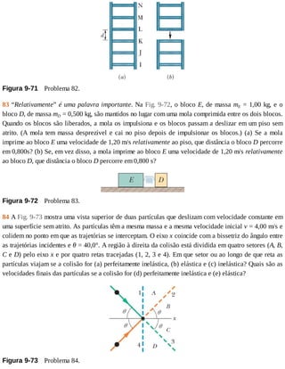 Figura	9-71 	Problema	82.
83	“Relativamente”	é	uma	palavra	importante.	Na	Fig.	9-72,	o	bloco	E,	de	massa	mE	=	1,00	kg,	e	o
bloco	D,	de	massa	mD	=	0,500	kg,	são	mantidos	no	lugar	com	uma	mola	comprimida	entre	os	dois	blocos.
Quando	os	blocos	são	liberados,	a	mola	os	impulsiona	e	os	blocos	passam	a	deslizar	em	um	piso	sem
atrito.	(A	mola	tem	massa	desprezível	e	cai	no	piso	depois	de	impulsionar	os	blocos.)	(a)	Se	a	mola
imprime	ao	bloco	E	uma	velocidade	de	1,20	m/s	relativamente	ao	piso,	que	distância	o	bloco	D	percorre
em	0,800s?	(b)	Se,	em	vez	disso,	a	mola	imprime	ao	bloco	E	uma	velocidade	de	1,20	m/s	relativamente
ao	bloco	D,	que	distância	o	bloco	D	percorre	em	0,800	s?
Figura	9-72 	Problema	83.
84	A	Fig.	9-73	mostra	uma	vista	superior	de	duas	partículas	que	deslizam	com	velocidade	constante	em
uma	superfície	sem	atrito.	As	partículas	têm	a	mesma	massa	e	a	mesma	velocidade	inicial	v	=	4,00	m/s	e
colidem	no	ponto	em	que	as	trajetórias	se	interceptam.	O	eixo	x	coincide	com	a	bissetriz	do	ângulo	entre
as	trajetórias	incidentes	e	θ	=	40,0°.	A	região	à	direita	da	colisão	está	dividida	em	quatro	setores	(A,	B,
C	e	D)	pelo	eixo	x	e	por	quatro	retas	tracejadas	(1,	2,	3	e	4).	Em	que	setor	ou	ao	longo	de	que	reta	as
partículas	viajam	se	a	colisão	for	(a)	perfeitamente	inelástica,	(b)	elástica	e	(c)	inelástica?	Quais	são	as
velocidades	finais	das	partículas	se	a	colisão	for	(d)	perfeitamente	inelástica	e	(e)	elástica?
Figura	9-73 	Problema	84.
 