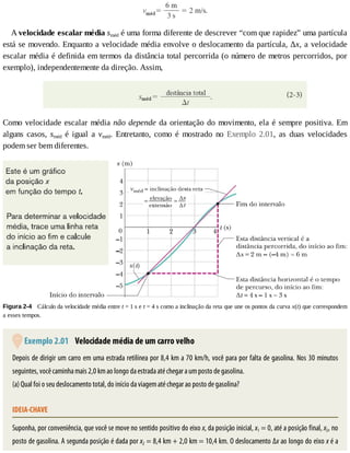A	velocidade	escalar	média	sméd	é	uma	forma	diferente	de	descrever	“com	que	rapidez”	uma	partícula
está	se	movendo.	Enquanto	a	velocidade	média	envolve	o	deslocamento	da	partícula,	Δx,	a	velocidade
escalar	média	é	definida	em	termos	da	distância	total	percorrida	(o	número	de	metros	percorridos,	por
exemplo),	independentemente	da	direção.	Assim,
Como	velocidade	escalar	média	não	depende	da	orientação	do	movimento,	ela	é	sempre	positiva.	Em
alguns	 casos,	 sméd	 é	 igual	 a	 vméd.	 Entretanto,	 como	 é	 mostrado	 no	 Exemplo	 2.01,	 as	 duas	 velocidades
podem	ser	bem	diferentes.
Figura	2-4 	Cálculo	da	velocidade	média	entre	t	=	1	s	e	t	=	4	s	como	a	inclinação	da	reta	que	une	os	pontos	da	curva	x(t)	que	correspondem
a	esses	tempos.
	Exemplo	2.01 	Velocidade	média	de	um	carro	velho
Depois	de	dirigir	um	carro	em	uma	estrada	retilínea	por	8,4	km	a	70	km/h,	você	para	por	falta	de	gasolina.	Nos	30	minutos
seguintes,	você	caminha	mais	2,0	km	ao	longo	da	estrada	até	chegar	a	um	posto	de	gasolina.
(a)	Qual	foi	o	seu	deslocamento	total,	do	início	da	viagem	até	chegar	ao	posto	de	gasolina?
IDEIA-CHAVE
Suponha,	por	conveniência,	que	você	se	move	no	sentido	positivo	do	eixo	x,	da	posição	inicial,	x1	=	0,	até	a	posição	final,	x2,	no
posto	de	gasolina.	A	segunda	posição	é	dada	por	x2	=	8,4	km	+	2,0	km	=	10,4	km.	O	deslocamento	Δx	ao	longo	do	eixo	x	é	a
 