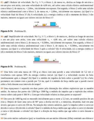 85	 }	Redutor	de	velocidade.	Na	Fig.	9-74,	o	bloco	1,	de	massa	m1,	desliza	ao	longo	de	um	eixo	x
em	um	piso	sem	atrito,	com	uma	velocidade	de	4,00	m/s,	até	sofrer	uma	colisão	elástica	unidimensional
com	o	bloco	2,	de	massa	m2	=	2,00m1,	inicialmente	em	repouso.	Em	seguida,	o	bloco	2	sofre	uma	colisão
elástica	unidimensional	com	o	bloco	3,	de	massa	m3	=	2,00m2,	inicialmente	em	repouso.	(a)	Qual	é	a
velocidade	final	do	bloco	3?	(b)	A	velocidade,	(c)	a	energia	cinética	e	(d)	o	momento	do	bloco	3	são
maiores,	menores	ou	iguais	aos	valores	iniciais	do	bloco	1?
Figura	9-74 	Problema	85.
86	 	Amplificador	de	velocidade.	Na	Fig.	9-75,	o	bloco	1,	de	massa	m1,	desliza	ao	longo	de	um	eixo
x	 em	 um	 piso	 sem	 atrito,	 com	 uma	 velocidade	 v1i	 =	 4,00	 m/s,	 até	 sofrer	 uma	 colisão	 elástica
unidimensional	com	o	bloco	2,	de	massa	m2	=	0,500m1,	inicialmente	em	repouso.	Em	seguida,	o	bloco	2
sofre	 uma	 colisão	 elástica	 unidimensional	 com	 o	 bloco	 3,	 de	 massa	 m3	 =	 0,500m2,	 inicialmente	 em
repouso.	(a)	Qual	é	a	velocidade	do	bloco	3	após	a	colisão?	(b)	A	velocidade,	(c)	a	energia	cinética	e
(d)	o	momento	do	bloco	3	são	maiores,	menores	ou	iguais	aos	valores	iniciais	do	bloco	1?
Figura	9-75 	Problema	86.
87	 Uma	 bola	 com	 uma	 massa	 de	 150	 g	 se	 choca	 com	 uma	 parede	 a	 uma	 velocidade	 de	 5,2	 m/s	 e
ricocheteia	 com	 apenas	 50%	 da	 energia	 cinética	 inicial.	 (a)	 Qual	 é	 a	 velocidade	 escalar	 da	 bola
imediatamente	após	o	choque?	(b)	Qual	é	o	módulo	do	impulso	da	bola	sobre	a	parede?	(c)	Se	a	bola
permanece	em	contato	com	a	parede	por	7,6	ms,	qual	é	o	módulo	da	força	média	que	a	parede	exerce
sobre	a	bola	durante	esse	intervalo	de	tempo?
88	Uma	espaçonave	é	separada	em	duas	partes	pela	detonação	dos	rebites	explosivos	que	as	mantêm
unidas.	As	massas	das	partes	são	1200	kg	e	1800	kg;	o	módulo	do	impulso	que	a	explosão	dos	rebites
exerce	sobre	cada	parte	é	300	N·s.	Com	que	velocidade	relativa	as	duas	partes	se	separam?
89	Um	carro	de	1400	kg	está	se	movendo	inicialmente	para	o	norte	a	5,3	m/s,	no	sentido	positivo	de	um
eixo	y.	Depois	de	fazer	uma	curva	de	90°	para	a	direita	em	4,6	s,	o	motorista,	desatento,	bate	em	uma
árvore,	que	para	o	carro	em	350	ms.	Na	notação	dos	vetores	unitários,	qual	é	o	impulso	sobre	o	carro	(a)
devido	à	curva	e	(b)	devido	à	colisão?	Qual	é	o	módulo	da	força	média	que	age	sobre	o	carro	(c)	durante
a	curva	e	(d)	durante	a	colisão?	(e)	Qual	é	a	direção	da	força	média	que	age	sobre	o	carro	durante	a
curva?
90	Um	certo	núcleo	radioativo	(pai)	se	transforma	em	um	núcleo	diferente	(filho)	emitindo	um	elétron	e
 