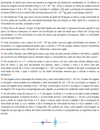 um	neutrino.	O	núcleo	pai	estava	em	repouso	na	origem	de	um	sistema	de	coordenadas	xy.	O	elétron	se
afasta	da	origem	com	um	momento	linear	(−1,2	×	10−22
	kg	·	m/s) ;	o	neutrino	se	afasta	da	origem	com	um
momento	linear	(−6,4	×	10−23
	kg	·	m/s) .	(a)	Qual	é	o	módulo	e	(b)	qual	a	orientação	do	momento	linear
do	núcleo	filho?	(c)	Se	o	núcleo	filho	tem	uma	massa	de	5,8	×	10−26
	kg,	qual	é	sua	energia	cinética?
91	Um	homem	de	75	kg,	que	estava	em	um	carrinho	de	golfe	de	39	kg	que	se	movia	a	uma	velocidade	de
2,3	m/s,	pulou	do	carrinho	com	velocidade	horizontal	nula	em	relação	ao	chão.	Qual	foi	a	variação	da
velocidade	do	carrinho,	incluindo	o	sinal?
92	Dois	blocos	de	massas	1,0	kg	e	3,0	kg	estão	ligados	por	uma	mola	e	repousam	em	uma	superfície	sem
atrito.	Os	blocos	começam	a	se	mover	um	em	direção	ao	outro	de	modo	que	o	bloco	de	1,0	kg	viaja
inicialmente	a	1,7	m/s	em	direção	ao	centro	de	massa,	que	permanece	em	repouso.	Qual	é	a	velocidade
inicial	do	outro	bloco?
93	Uma	locomotiva	com	a	massa	de	3,18	×	104
	kg	colide	com	um	vagão	inicialmente	em	repouso.	A
locomotiva	e	o	vagão	permanecem	juntos	após	a	colisão,	e	27%	da	energia	cinética	inicial	é	transferida
para	energia	térmica,	sons,	vibrações	etc.	Determine	a	massa	do	vagão.
94	Um	velho	Chrysler	com	2400	kg	de	massa,	que	viaja	em	uma	estrada	retilínea	a	80	km/h,	é	seguido
por	um	Ford	com	1600	kg	de	massa	a	60	km/h.	Qual	é	a	velocidade	do	centro	de	massa	dos	dois	carros?
95	No	arranjo	da	Fig.	9-21,	a	bola	de	sinuca	1,	que	se	move	a	2,2	m/s,	sofre	uma	colisão	oblíqua	com	a
bola	 de	 sinuca	 2,	 que	 está	 inicialmente	 em	 repouso.	 Após	 a	 colisão,	 a	 bola	 2	 se	 move	 com	 uma
velocidade	escalar	de	1,1	m/s	e	com	um	ângulo	θ	2	=	60°.	(a)	Qual	é	o	módulo	e	(b)	qual	a	orientação	da
velocidade	 da	 bola	 1	 após	 a	 colisão?	 (c)	 Os	 dados	 fornecidos	 mostram	 que	 a	 colisão	 é	 elástica	 ou
inelástica?
96	Um	foguete	está	se	afastando	do	sistema	solar	a	uma	velocidade	de	6,0	×	103
	m/s.	O	motor	do	foguete
é	acionado	e	ejeta	produtos	de	combustão	a	uma	velocidade	de	3,0	×	103
	m/s	em	relação	ao	foguete.	A
massa	do	foguete	nesse	momento	é	4,0	×	104
	kg	e	a	aceleração	é	2,0	m/s2
.	(a)	Qual	é	o	empuxo	do	motor
do	foguete?	(b)	A	que	taxa,	em	quilogramas	por	segundo,	os	produtos	de	combustão	estão	sendo	ejetados?
97	As	três	bolas	vistas	de	cima	na	Fig.	9-76	são	iguais.	As	bolas	2	e	3	estão	se	tocando	e	estão	alinhadas
perpendicularmente	à	trajetória	da	bola	1.	A	velocidade	da	bola	1	tem	módulo	v0	=	10	m/s	e	está	dirigida
para	o	ponto	de	contato	das	bolas	2	e	3.	Após	a	colisão,	quais	são	(a)	o	módulo	e	(b)	a	orientação	da
velocidade	da	bola	2,	(c)	o	módulo	e	(d)	a	orientação	da	velocidade	da	bola	3	e	(e)	o	módulo	e	(f)	a
orientação	da	velocidade	da	bola	1?	(Sugestão:	Na	ausência	de	atrito,	cada	impulso	está	dirigido	ao
longo	da	reta	que	liga	os	centros	das	bolas	envolvidas	na	colisão	e	é	perpendicular	às	superfícies	que	se
tocam.)
 