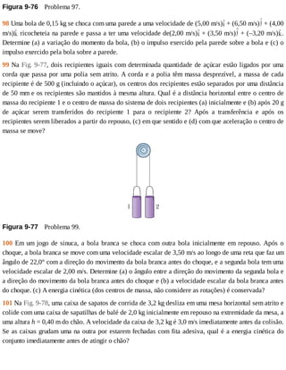 Figura	9-76 	Problema	97.
98	Uma	bola	de	0,15	kg	se	choca	com	uma	parede	a	uma	velocidade	de	(5,00	m/s) 	+	(6,50	m/s) 	+	(4,00
m/s) 	ricocheteia	na	parede	e	passa	a	ter	uma	velocidade	de(2,00	m/s) 	+	(3,50	m/s) 	+	(–3,20	m/s) .
Determine	(a)	a	variação	do	momento	da	bola,	(b)	o	impulso	exercido	pela	parede	sobre	a	bola	e	(c)	o
impulso	exercido	pela	bola	sobre	a	parede.
99	Na	Fig.	9-77,	dois	recipientes	iguais	com	determinada	quantidade	de	açúcar	estão	ligados	por	uma
corda	que	passa	por	uma	polia	sem	atrito.	A	corda	e	a	polia	têm	massa	desprezível,	a	massa	de	cada
recipiente	é	de	500	g	(incluindo	o	açúcar),	os	centros	dos	recipientes	estão	separados	por	uma	distância
de	50	mm	e	os	recipientes	são	mantidos	à	mesma	altura.	Qual	é	a	distância	horizontal	entre	o	centro	de
massa	do	recipiente	1	e	o	centro	de	massa	do	sistema	de	dois	recipientes	(a)	inicialmente	e	(b)	após	20	g
de	 açúcar	 serem	 transferidos	 do	 recipiente	 1	 para	 o	 recipiente	 2?	 Após	 a	 transferência	 e	 após	 os
recipientes	serem	liberados	a	partir	do	repouso,	(c)	em	que	sentido	e	(d)	com	que	aceleração	o	centro	de
massa	se	move?
Figura	9-77 	Problema	99.
100	Em	um	jogo	de	sinuca,	a	bola	branca	se	choca	com	outra	bola	inicialmente	em	repouso.	Após	o
choque,	a	bola	branca	se	move	com	uma	velocidade	escalar	de	3,50	m/s	ao	longo	de	uma	reta	que	faz	um
ângulo	de	22,0°	com	a	direção	do	movimento	da	bola	branca	antes	do	choque,	e	a	segunda	bola	tem	uma
velocidade	escalar	de	2,00	m/s.	Determine	(a)	o	ângulo	entre	a	direção	do	movimento	da	segunda	bola	e
a	direção	do	movimento	da	bola	branca	antes	do	choque	e	(b)	a	velocidade	escalar	da	bola	branca	antes
do	choque.	(c)	A	energia	cinética	(dos	centros	de	massa,	não	considere	as	rotações)	é	conservada?
101	Na	Fig.	9-78,	uma	caixa	de	sapatos	de	corrida	de	3,2	kg	desliza	em	uma	mesa	horizontal	sem	atrito	e
colide	com	uma	caixa	de	sapatilhas	de	balé	de	2,0	kg	inicialmente	em	repouso	na	extremidade	da	mesa,	a
uma	altura	h	=	0,40	m	do	chão.	A	velocidade	da	caixa	de	3,2	kg	é	3,0	m/s	imediatamente	antes	da	colisão.
Se	as	caixas	grudam	uma	na	outra	por	estarem	fechadas	com	fita	adesiva,	qual	é	a	energia	cinética	do
conjunto	imediatamente	antes	de	atingir	o	chão?
 