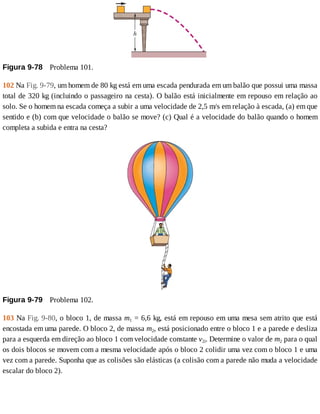 Figura	9-78 	Problema	101.
102	Na	Fig.	9-79,	um	homem	de	80	kg	está	em	uma	escada	pendurada	em	um	balão	que	possui	uma	massa
total	de	320	kg	(incluindo	o	passageiro	na	cesta).	O	balão	está	inicialmente	em	repouso	em	relação	ao
solo.	Se	o	homem	na	escada	começa	a	subir	a	uma	velocidade	de	2,5	m/s	em	relação	à	escada,	(a)	em	que
sentido	e	(b)	com	que	velocidade	o	balão	se	move?	(c)	Qual	é	a	velocidade	do	balão	quando	o	homem
completa	a	subida	e	entra	na	cesta?
Figura	9-79 	Problema	102.
103	Na	Fig.	9-80,	o	bloco	1,	de	massa	m1	=	6,6	kg,	está	em	repouso	em	uma	mesa	sem	atrito	que	está
encostada	em	uma	parede.	O	bloco	2,	de	massa	m2,	está	posicionado	entre	o	bloco	1	e	a	parede	e	desliza
para	a	esquerda	em	direção	ao	bloco	1	com	velocidade	constante	v2i.	Determine	o	valor	de	m2	para	o	qual
os	dois	blocos	se	movem	com	a	mesma	velocidade	após	o	bloco	2	colidir	uma	vez	com	o	bloco	1	e	uma
vez	com	a	parede.	Suponha	que	as	colisões	são	elásticas	(a	colisão	com	a	parede	não	muda	a	velocidade
escalar	do	bloco	2).
 