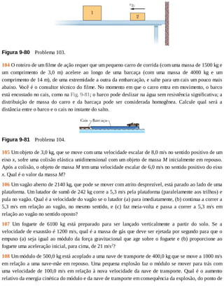 Figura	9-80 	Problema	103.
104	O	roteiro	de	um	filme	de	ação	requer	que	um	pequeno	carro	de	corrida	(com	uma	massa	de	1500	kg	e
um	 comprimento	 de	 3,0	 m)	 acelere	 ao	 longo	 de	 uma	 barcaça	 (com	 uma	 massa	 de	 4000	 kg	 e	 um
comprimento	de	14	m),	de	uma	extremidade	a	outra	da	embarcação,	e	salte	para	um	cais	um	pouco	mais
abaixo.	V
ocê	é	o	consultor	técnico	do	filme.	No	momento	em	que	o	carro	entra	em	movimento,	o	barco
está	encostado	no	cais,	como	na	Fig.	9-81;	o	barco	pode	deslizar	na	água	sem	resistência	significativa;	a
distribuição	 de	 massa	 do	 carro	 e	 da	 barcaça	 pode	 ser	 considerada	 homogênea.	 Calcule	 qual	 será	 a
distância	entre	o	barco	e	o	cais	no	instante	do	salto.
Figura	9-81 	Problema	104.
105	Um	objeto	de	3,0	kg,	que	se	move	com	uma	velocidade	escalar	de	8,0	m/s	no	sentido	positivo	de	um
eixo	x,	sofre	uma	colisão	elástica	unidimensional	com	um	objeto	de	massa	M	inicialmente	em	repouso.
Após	a	colisão,	o	objeto	de	massa	M	tem	uma	velocidade	escalar	de	6,0	m/s	no	sentido	positivo	do	eixo
x.	Qual	é	o	valor	da	massa	M?
106	Um	vagão	aberto	de	2140	kg,	que	pode	se	mover	com	atrito	desprezível,	está	parado	ao	lado	de	uma
plataforma.	Um	lutador	de	sumô	de	242	kg	corre	a	5,3	m/s	pela	plataforma	(paralelamente	aos	trilhos)	e
pula	no	vagão.	Qual	é	a	velocidade	do	vagão	se	o	lutador	(a)	para	imediatamente,	(b)	continua	a	correr	a
5,3	m/s	em	relação	ao	vagão,	no	mesmo	sentido,	e	(c)	faz	meia-volta	e	passa	a	correr	a	5,3	m/s	em
relação	ao	vagão	no	sentido	oposto?
107	 Um	 foguete	 de	 6100	 kg	 está	 preparado	 para	 ser	 lançado	 verticalmente	 a	 partir	 do	 solo.	 Se	 a
velocidade	de	exaustão	é	1200	m/s,	qual	é	a	massa	de	gás	que	deve	ser	ejetada	por	segundo	para	que	o
empuxo	(a)	seja	igual	ao	módulo	da	força	gravitacional	que	age	sobre	o	foguete	e	(b)	proporcione	ao
foguete	uma	aceleração	inicial,	para	cima,	de	21	m/s2
?
108	Um	módulo	de	500,0	kg	está	acoplado	a	uma	nave	de	transporte	de	400,0	kg	que	se	move	a	1000	m/s
em	relação	a	uma	nave-mãe	em	repouso.	Uma	pequena	explosão	faz	o	módulo	se	mover	para	trás	com
uma	velocidade	de	100,0	m/s	em	relação	à	nova	velocidade	da	nave	de	transporte.	Qual	é	o	aumento
relativo	da	energia	cinética	do	módulo	e	da	nave	de	transporte	em	consequência	da	explosão,	do	ponto	de
 