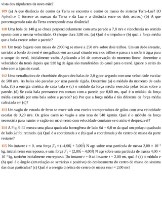 vista	dos	tripulantes	da	nave-mãe?
109	(a)	A	que	distância	do	centro	da	Terra	se	encontra	o	centro	de	massa	do	sistema	Terra-Lua?	(O
Apêndice	 C	 fornece	 as	 massas	 da	 Terra	 e	 da	 Lua	 e	 a	 distância	 entre	 os	 dois	 astros.)	 (b)	 A	 que
porcentagem	do	raio	da	Terra	corresponde	essa	distância?
110	Uma	bola	de	140	g	se	choca	perpendicularmente	com	uma	parede	a	7,8	m/s	e	ricocheteia	no	sentido
oposto	com	a	mesma	velocidade.	O	choque	dura	3,80	ms.	(a)	Qual	é	o	impulso	e	(b)	qual	a	força	média
que	a	bola	exerce	sobre	a	parede?
111	Um	trenó	foguete	com	massa	de	2900	kg	se	move	a	250	m/s	sobre	dois	trilhos.	Em	um	dado	instante,
um	tubo	a	bordo	do	trenó	é	mergulhado	em	um	canal	situado	entre	os	trilhos	e	passa	a	transferir	água	para
o	tanque	do	trenó,	inicialmente	vazio.	Aplicando	a	lei	de	conservação	do	momento	linear,	determine	a
velocidade	do	trenó	depois	que	920	kg	de	água	são	transferidos	do	canal	para	o	trenó.	Ignore	o	atrito	do
tubo	com	a	água	do	canal.
112	Uma	metralhadora	de	chumbinho	dispara	dez	balas	de	2,0	g	por	segundo	com	uma	velocidade	escalar
de	500	m/s.	As	balas	são	paradas	por	uma	parede	rígida.	Determine	(a)	o	módulo	do	momento	de	cada
bala,	(b)	a	energia	cinética	de	cada	bala	e	(c)	o	módulo	da	força	média	exercida	pelas	balas	sobre	a
parede.	(d)	Se	cada	bala	permanece	em	contato	com	a	parede	por	0,60	ms,	qual	é	o	módulo	da	força
média	exercida	por	uma	bala	sobre	a	parede?	(e)	Por	que	a	força	média	é	tão	diferente	da	força	média
calculada	em	(c)?
113	Um	vagão	de	estrada	de	ferro	se	move	sob	uma	esteira	transportadora	de	grãos	com	uma	velocidade
escalar	 de	 3,20	 m/s.	 Os	 grãos	 caem	 no	 vagão	 a	 uma	 taxa	 de	 540	 kg/min.	 Qual	 é	 o	 módulo	 da	 força
necessária	para	manter	o	vagão	em	movimento	com	velocidade	constante	se	o	atrito	é	desprezível?
114	A	Fig.	9-82	mostra	uma	placa	quadrada	homogênea	de	lado	6d	=	6,0	m	da	qual	um	pedaço	quadrado
de	lado	2d	foi	retirado.	(a)	Qual	é	a	coordenada	x	e	(b)	qual	a	coordenada	y	do	centro	de	massa	da	parte
restante?
115	No	instante	t	=	0,	uma	força	 1	=	(–4,00 	+	5,00 )	N	age	sobre	uma	partícula	de	massa	2,00	×	10−3
kg,	inicialmente	em	repouso,	e	uma	força	 2	=	(2,00 	–	4,00 )	N	age	sobre	uma	partícula	de	massa	4,00	×
10−3
	kg,	também	inicialmente	em	repouso.	Do	instante	t	=	0	ao	instante	t	=	2,00	ms,	qual	é	(a)	o	módulo	e
(b)	qual	é	o	ângulo	(em	relação	ao	semieixo	x	positivo)	do	deslocamento	do	centro	de	massa	do	sistema
das	duas	partículas?	(c)	Qual	é	a	energia	cinética	do	centro	de	massa	em	t	=	2,00	ms?
 