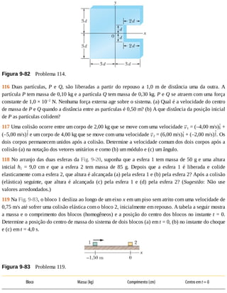 Figura	9-82 	Problema	114.
116	Duas	partículas,	P	 e	 Q,	 são	 liberadas	 a	 partir	 do	 repouso	 a	 1,0	 m	 de	 distância	 uma	 da	 outra.	 A
partícula	P	tem	massa	de	0,10	kg	e	a	partícula	Q	tem	massa	de	0,30	kg.	P	e	Q	se	atraem	com	uma	força
constante	de	1,0	×	10−2
	N.	Nenhuma	força	externa	age	sobre	o	sistema.	(a)	Qual	é	a	velocidade	do	centro
de	massa	de	P	e	Q	quando	a	distância	entre	as	partículas	é	0,50	m?	(b)	A	que	distância	da	posição	inicial
de	P	as	partículas	colidem?
117	Uma	colisão	ocorre	entre	um	corpo	de	2,00	kg	que	se	move	com	uma	velocidade	 1	=	(–4,00	m/s) 	+
(–5,00	m/s) 	e	um	corpo	de	4,00	kg	que	se	move	com	uma	velocidade	 2	=	(6,00	m/s) 	+	(–2,00	m/s) .	Os
dois	corpos	permanecem	unidos	após	a	colisão.	Determine	a	velocidade	comum	dos	dois	corpos	após	a
colisão	(a)	na	notação	dos	vetores	unitários	e	como	(b)	um	módulo	e	(c)	um	ângulo.
118	No	arranjo	das	duas	esferas	da	Fig.	9-20,	suponha	que	a	esfera	1	tem	massa	de	50	g	e	uma	altura
inicial	 h1	 =	 9,0	 cm	 e	 que	 a	 esfera	 2	 tem	 massa	 de	 85	 g.	 Depois	 que	 a	 esfera	 1	 é	 liberada	 e	 colide
elasticamente	com	a	esfera	2,	que	altura	é	alcançada	(a)	pela	esfera	1	e	(b)	pela	esfera	2?	Após	a	colisão
(elástica)	 seguinte,	 que	 altura	 é	 alcançada	 (c)	 pela	 esfera	 1	 e	 (d)	 pela	 esfera	 2?	 (Sugestão:	 Não	 use
valores	arredondados.)
119	Na	Fig.	9-83,	o	bloco	1	desliza	ao	longo	de	um	eixo	x	em	um	piso	sem	atrito	com	uma	velocidade	de
0,75	m/s	até	sofrer	uma	colisão	elástica	com	o	bloco	2,	inicialmente	em	repouso.	A	tabela	a	seguir	mostra
a	massa	e	o	comprimento	dos	blocos	(homogêneos)	e	a	posição	do	centro	dos	blocos	no	instante	t	=	0.
Determine	a	posição	do	centro	de	massa	do	sistema	de	dois	blocos	(a)	em	t	=	0,	(b)	no	instante	do	choque
e	(c)	em	t	=	4,0	s.
Figura	9-83 	Problema	119.
Bloco Massa	(kg) Comprimento	(cm) Centro	em	t	=	0
 