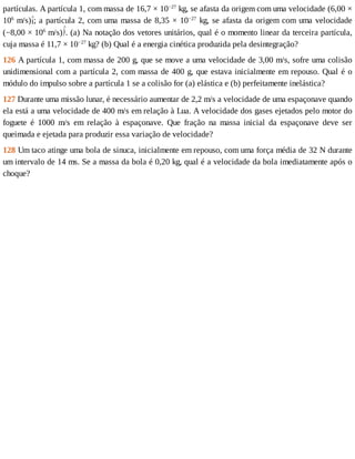 partículas.	A	partícula	1,	com	massa	de	16,7	×	10−27
	kg,	se	afasta	da	origem	com	uma	velocidade	(6,00	×
106
	m/s) ;	a	partícula	2,	com	uma	massa	de	8,35	×	10−27
	kg,	se	afasta	da	origem	com	uma	velocidade
(−8,00	×	106
	m/s) .	(a)	Na	notação	dos	vetores	unitários,	qual	é	o	momento	linear	da	terceira	partícula,
cuja	massa	é	11,7	×	10−27
	kg?	(b)	Qual	é	a	energia	cinética	produzida	pela	desintegração?
126	A	partícula	1,	com	massa	de	200	g,	que	se	move	a	uma	velocidade	de	3,00	m/s,	sofre	uma	colisão
unidimensional	com	a	partícula	2,	com	massa	de	400	g,	que	estava	inicialmente	em	repouso.	Qual	é	o
módulo	do	impulso	sobre	a	partícula	1	se	a	colisão	for	(a)	elástica	e	(b)	perfeitamente	inelástica?
127	Durante	uma	missão	lunar,	é	necessário	aumentar	de	2,2	m/s	a	velocidade	de	uma	espaçonave	quando
ela	está	a	uma	velocidade	de	400	m/s	em	relação	à	Lua.	A	velocidade	dos	gases	ejetados	pelo	motor	do
foguete	 é	 1000	 m/s	 em	 relação	 à	 espaçonave.	 Que	 fração	 na	 massa	 inicial	 da	 espaçonave	 deve	 ser
queimada	e	ejetada	para	produzir	essa	variação	de	velocidade?
128	Um	taco	atinge	uma	bola	de	sinuca,	inicialmente	em	repouso,	com	uma	força	média	de	32	N	durante
um	intervalo	de	14	ms.	Se	a	massa	da	bola	é	0,20	kg,	qual	é	a	velocidade	da	bola	imediatamente	após	o
choque?
 