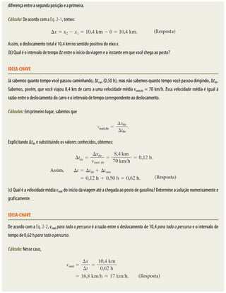 diferença	entre	a	segunda	posição	e	a	primeira.
Cálculo:	De	acordo	com	a	Eq.	2-1,	temos:
Assim,	o	deslocamento	total	é	10,4	km	no	sentido	positivo	do	eixo	x.
(b)	Qual	é	o	intervalo	de	tempo	Δt	entre	o	início	da	viagem	e	o	instante	em	que	você	chega	ao	posto?
IDEIA-CHAVE
Já	sabemos	quanto	tempo	você	passou	caminhando,	Δtcam	(0,50	h),	mas	não	sabemos	quanto	tempo	você	passou	dirigindo,	Δtdir.
Sabemos,	porém,	que	você	viajou	8,4	km	de	carro	a	uma	velocidade	média	vméd,dir	=	70	km/h.	Essa	velocidade	média	é	igual	à
razão	entre	o	deslocamento	do	carro	e	o	intervalo	de	tempo	correspondente	ao	deslocamento.
Cálculos:	Em	primeiro	lugar,	sabemos	que
Explicitando	Δtdir	e	substituindo	os	valores	conhecidos,	obtemos:
(c)	Qual	é	a	velocidade	média	vméd	do	início	da	viagem	até	a	chegada	ao	posto	de	gasolina?	Determine	a	solução	numericamente	e
graficamente.
IDEIA-CHAVE
De	acordo	com	a	Eq.	2-2,	vméd	para	todo	o	percurso	é	a	razão	entre	o	deslocamento	de	10,4	para	todo	o	percurso	e	o	intervalo	de
tempo	de	0,62	h	para	todo	o	percurso.
Cálculo:	Nesse	caso,
 