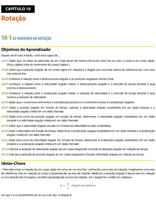 CAPÍTULO	10
Rotação
10-1	AS	VARIÁVEIS	DA	ROTAÇÃO
Objetivos	do	Aprendizado
Depois	de	ler	este	módulo,	você	será	capaz	de	...
10.01	Saber	que,	se	todas	as	partículas	de	um	corpo	giram	da	mesma	forma	em	torno	de	um	eixo,	o	corpo	é	um	corpo	rígido.
(Este	capítulo	trata	do	movimento	de	corpos	rígidos.)
10.02	Saber	que	a	posição	angular	de	um	corpo	rígido	em	rotação	é	o	ângulo	que	uma	reta	interna	de	referência	faz	com	uma
reta	externa	fixa.
10.03	Conhecer	a	relação	entre	o	deslocamento	angular	e	as	posições	angulares	inicial	e	final.
10.04	Conhecer	a	relação	entre	a	velocidade	angular	média,	o	deslocamento	angular	e	o	intervalo	de	tempo	durante	o	qual
ocorreu	o	deslocamento.
10.05	Conhecer	a	relação	entre	a	aceleração	angular	média,	a	variação	de	velocidade	e	o	intervalo	de	tempo	durante	o	qual
ocorreu	a	variação	de	velocidade.
10.06	Saber	que	o	movimento	anti-horário	é	considerado	positivo	e	o	movimento	horário	é	considerado	negativo.
10.07	 Dada	 a	 posição	 angular	 em	 função	 do	 tempo,	 calcular	 a	 velocidade	 angular	 instantânea	 em	 um	 dado	 instante	 e	 a
velocidade	angular	média	em	um	dado	intervalo.
10.08	Dada	uma	curva	da	posição	angular	em	função	do	tempo,	determinar	a	velocidade	angular	instantânea	em	um	dado
instante	e	a	velocidade	angular	média	em	um	dado	intervalo.
10.09	Saber	que	a	velocidade	angular	escalar	é	o	módulo	da	velocidade	escalar	instantânea.
10.10	Dada	a	velocidade	em	função	do	tempo,	determinar	a	aceleração	angular	instantânea	em	um	dado	instante	e	a	aceleração
angular	média	em	um	dado	intervalo.
10.11	Dada	uma	curva	da	velocidade	angular	em	função	do	tempo,	determinar	a	aceleração	angular	instantânea	em	um	dado
instante	e	a	aceleração	angular	média	em	um	dado	intervalo.
10.12	Calcular	a	variação	de	velocidade	angular	de	um	corpo	integrando	a	função	aceleração	angular	em	relação	ao	tempo.
10.13	Calcular	a	variação	de	posição	angular	de	um	corpo	integrando	a	função	velocidade	angular	em	relação	ao	tempo.
Ideias-Chave
•	Para	descrever	a	rotação	de	um	corpo	rígido	em	torno	de	um	eixo	fixo,	conhecido	como	eixo	de	rotação,	imaginamos	uma	reta
de	referência,	fixa	em	relação	ao	corpo	e	perpendicular	ao	eixo	de	rotação.	Medimos	a	posição	angular	θ	dessa	reta	em	relação
a	uma	direção	fixa	no	espaço,	também	perpendicular	ao	eixo	de	rotação.	Se	o	ângulo	for	medido	em	radianos,
em	que	s	é	o	comprimento	de	um	arco	de	raio	r	e	ângulo	θ.
 