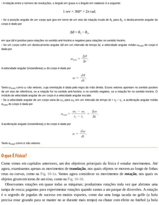 •	A	relação	entre	o	número	de	revoluções,	o	ângulo	em	graus	e	o	ângulo	em	radianos	é	a	seguinte:
1	rev	=	360°	=	2π	rad.
•	Se	a	posição	angular	de	um	corpo	que	gira	em	torno	de	um	eixo	de	rotação	muda	de	θ1	para	θ2,	o	deslocamento	angular	do
corpo	é	dado	por
Δθ	=	θ2	−	θ1,
em	que	∆θ	é	positivo	para	rotações	no	sentido	anti-horário	e	negativo	para	rotações	no	sentido	horário.
•	Se	um	corpo	sofre	um	deslocamento	angular	Δθ	em	um	intervalo	de	tempo	∆t,	a	velocidade	angular	média	ωméd	do	corpo	é
dada	por
A	velocidade	angular	(instantânea)	ω	do	corpo	é	dada	por
Tanto	ωméd	como	ω	são	vetores,	cuja	orientação	é	dada	pela	regra	da	mão	direita.	Esses	vetores	apontam	no	sentido	positivo
de	um	eixo	de	referência,	se	a	rotação	for	no	sentido	anti-horário,	e	no	sentido	negativo,	se	a	rotação	for	no	sentido	horário.	O
módulo	da	velocidade	angular	de	um	corpo	é	a	velocidade	angular	escalar.
•	Se	a	velocidade	angular	de	um	corpo	varia	de	ω1	para	ω2	em	um	intervalo	de	tempo	Δt	=	t2	−	t1,	a	aceleração	angular	média
αméd	do	corpo	é	dada	por
A	aceleração	angular	(instantânea)	α	do	corpo	é	dada	por
Tanto	αméd	como	α	são	vetores.
O	que	É	Física?
Como	vimos	em	capítulos	anteriores,	um	dos	objetivos	principais	da	física	é	estudar	movimentos.	Até
agora,	examinamos	apenas	os	movimentos	de	translação,	nos	quais	objetos	se	movem	ao	longo	de	linhas
retas	ou	curvas,	como	na	Fig.	10-1a.	Vamos	agora	considerar	os	movimentos	de	rotação,	nos	quais	os
objetos	giram	em	torno	de	um	eixo,	como	na	Fig.	10-1b.
Observamos	rotações	em	quase	todas	as	máquinas;	produzimos	rotações	toda	vez	que	abrimos	uma
tampa	de	rosca;	pagamos	para	experimentar	rotações	quando	vamos	a	um	parque	de	diversões.	A	rotação
é	 o	 segredo	 de	 jogadas	 de	 sucesso	 em	 muitos	 esportes,	 como	 dar	 uma	 longa	 tacada	 no	 golfe	 (a	 bola
precisa	estar	girando	para	se	manter	no	ar	durante	mais	tempo)	ou	chutar	com	efeito	no	futebol	(a	bola
 