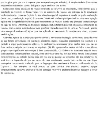 precisa	girar	para	que	o	ar	a	empurre	para	a	esquerda	ou	para	a	direita).	A	rotação	também	é	importante
em	questões	mais	sérias,	como	a	fadiga	das	peças	metálicas	dos	aviões.
Começamos	nossa	discussão	da	rotação	definindo	as	variáveis	do	movimento,	como	fizemos	para	a
translação	 no	 Capítulo	 2.	 Como	 vamos	 ver,	 as	 variáveis	 da	 rotação	 são	 análogas	 às	 do	 movimento
unidimensional	e,	como	no	Capítulo	2,	uma	situação	especial	importante	é	aquela	na	qual	a	aceleração
(neste	caso,	a	aceleração	angular)	é	constante.	Vamos	ver	também	que	é	possível	escrever	uma	equação
equivalente	à	segunda	lei	de	Newton	para	o	movimento	de	rotação,	usando	uma	grandeza	chamada	torque
no	lugar	da	força.	O	teorema	do	trabalho	e	energia	cinética	também	pode	ser	aplicado	ao	movimento	de
rotação,	com	a	massa	substituída	por	uma	grandeza	chamada	momento	de	inércia.	Na	verdade,	grande
parte	do	que	discutimos	até	agora	pode	ser	aplicado	ao	movimento	de	rotação	com,	talvez,	pequenas
modificações.
Atenção:	Apesar	de	as	equações	que	descrevem	o	movimento	de	rotação	serem	muito	parecidas	com
as	 que	 foram	 apresentadas	 em	 capítulos	 anteriores,	 muitos	 estudantes	 consideram	 este	 capítulo	 e	 o
capítulo	a	seguir	particularmente	difíceis.	Os	professores	encontraram	várias	razões	para	isso,	mas	as
duas	 razões	 principais	 parecem	 ser	 as	 seguintes:	 (1)	 São	 apresentados	 muitos	 símbolos	 novos	 (letras
gregas)	 cujo	 significado	 nem	 sempre	 é	 bem	 compreendido.	 (2)	 Embora	 os	 estudantes	 estejam	 muito
familiarizados	com	movimentos	lineares,	como	atravessar	uma	rua,	eles	não	têm	a	mesma	familiaridade
com	movimentos	de	rotação	(talvez	seja	por	isso	que	os	parques	de	diversões	são	tão	populares).	Se
você	 tiver	 a	 impressão	 de	 que	 um	 dever	 de	 casa	 envolvendo	 rotação	 está	 escrito	 em	 uma	 língua
estrangeira,	 experimente	 traduzi-lo	 para	 a	 linguagem	 dos	 movimentos	 lineares	 unidimensionais	 do
Capítulo	 2.	 Por	 exemplo,	 se	 você	 precisa	 ou	 quer	 calcular	 uma	 distância	 angular,	 apague
temporariamente	a	palavra	angular	e	veja	se	consegue	resolver	o	problema	usando	as	equações	e	ideias
do	Capítulo	2.
 