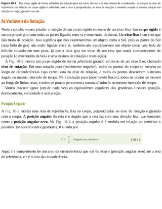 Figura	10-2 	Um	corpo	rígido	de	forma	arbitrária	em	rotação	pura	em	torno	do	eixo	z	de	um	sistema	de	coordenadas.	A	posição	da	reta	de
referência	em	relação	ao	corpo	rígido	é	arbitrária,	mas	a	reta	é	perpendicular	ao	eixo	de	rotação	e	mantém	sempre	a	mesma	posição	em
relação	ao	corpo,	girando	com	ele.
As	Variáveis	da	Rotação
Neste	capítulo,	vamos	estudar	a	rotação	de	um	corpo	rígido	em	torno	de	um	eixo	fixo.	Um	corpo	rígido	é
um	corpo	que	gira	com	todas	as	partes	ligadas	entre	si	e	sem	mudar	de	forma.	Um	eixo	fixo	é	um	eixo	que
não	muda	de	posição.	Isso	significa	que	não	examinaremos	um	objeto	como	o	Sol,	pois	as	partes	do	Sol
(uma	bola	de	gás)	não	estão	ligadas	entre	si;	também	não	examinaremos	um	objeto	como	uma	bola	de
boliche	 rolando	 em	 uma	 pista,	 já	 que	 a	 bola	 gira	 em	 torno	 de	 um	 eixo	 que	 muda	 constantemente	 de
posição	(o	movimento	da	bola	é	uma	mistura	de	rotação	e	translação).
A	Fig.	10-2	mostra	um	corpo	rígido	de	forma	arbitrária	girando	em	torno	de	um	eixo	fixo,	chamado
eixo	de	rotação.	Em	uma	rotação	pura	(movimento	angular),	todos	os	pontos	do	corpo	se	movem	ao
longo	 de	 circunferências	 cujo	 centro	 está	 no	 eixo	 de	 rotação,	 e	 todos	 os	 pontos	 descrevem	 o	 mesmo
ângulo	no	mesmo	intervalo	de	tempo.	Na	translação	pura	(movimento	linear),	todos	os	pontos	se	movem
ao	longo	de	linhas	retas,	e	todos	os	pontos	percorrem	a	mesma	distância	no	mesmo	intervalo	de	tempo.
Vamos	 discutir	 agora	 (um	 de	 cada	 vez)	 os	 equivalentes	 angulares	 das	 grandezas	 lineares	 posição,
deslocamento,	velocidade	e	aceleração.
Posição	Angular
A	Fig.	10-2	mostra	uma	reta	de	referência,	fixa	ao	corpo,	perpendicular	ao	eixo	de	rotação	e	girando
com	o	corpo.	A	posição	angular	da	reta	é	o	ângulo	que	a	reta	faz	com	uma	direção	fixa,	que	tomamos
como	a	posição	angular	zero.	Na	Fig.	10-3,	a	posição	angular	θ	é	medida	em	relação	ao	semieixo	x
positivo.	De	acordo	com	a	geometria,	θ	é	dado	por
Aqui,	s	é	comprimento	de	um	arco	de	circunferência	que	vai	do	eixo	x	(posição	angular	zero)	até	a	reta
de	referência,	e	r	é	o	raio	da	circunferência.
 