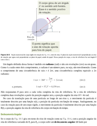 Figura	10-3 	Seção	transversal	do	corpo	rígido	em	rotação	da	Fig.	10-2,	visto	de	cima.	O	plano	da	seção	transversal	é	perpendicular	ao	eixo
de	rotação,	que	agora	está	perpendicular	ao	plano	do	papel,	saindo	do	papel.	Nessa	posição	do	corpo,	a	reta	de	referência	faz	um	ângulo	θ
com	o	eixo	x.
Um	ângulo	definido	dessa	forma	é	medido	em	radianos	(rad)	e	não	em	revoluções	(rev)	ou	em	graus.
Como	é	a	razão	entre	dois	comprimentos,	o	radiano	é	um	número	puro,	ou	seja,	não	tem	dimensão.	Como
o	 comprimento	 de	 uma	 circunferência	 de	 raio	 r	 é	 2πr,	 uma	 circunferência	 completa	 equivale	 a	 2π
radianos:
Não	 reajustamos	 θ	 para	 zero	 a	 cada	 volta	 completa	 da	 reta	 de	 referência.	 Se	 a	 reta	 de	 referência
completa	duas	revoluções	a	partir	da	posição	angular	zero,	a	posição	angular	da	reta	é	θ	=	4π	rad.
No	 caso	 da	 translação	 pura	 de	 uma	 partícula	 ao	 longo	 de	 um	 eixo	 x,	 o	 movimento	 da	 partícula	 é
totalmente	descrito	por	uma	função	x(t),	a	posição	da	partícula	em	função	do	tempo.	Analogamente,	no
caso	da	rotação	pura	de	um	corpo	rígido,	o	movimento	da	partícula	é	totalmente	descrito	por	uma	função
θ(t),	a	posição	angular	da	reta	de	referência	do	corpo	em	função	do	tempo.
Deslocamento	Angular
Se	o	corpo	da	Fig.	10-3	gira	em	torno	do	eixo	de	rotação	como	na	Fig.	10-4,	com	a	posição	angular	da
reta	de	referência	variando	de	θ1	para	θ2,	o	corpo	sofre	um	deslocamento	angular	Δθ	dado	por
 