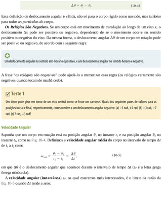 Essa	definição	de	deslocamento	angular	é	válida,	não	só	para	o	corpo	rígido	como	um	todo,	mas	também
para	todas	as	partículas	do	corpo.
Os	Relógios	São	Negativos.	Se	um	corpo	está	em	movimento	de	translação	ao	longo	de	um	eixo	x,	o
deslocamento	 Δx	 pode	 ser	 positivo	 ou	 negativo,	 dependendo	 de	 se	 o	 movimento	 ocorre	 no	 sentido
positivo	ou	negativo	do	eixo.	Da	mesma	forma,	o	deslocamento	angular	Δθ	de	um	corpo	em	rotação	pode
ser	positivo	ou	negativo,	de	acordo	com	a	seguinte	regra:
Um	deslocamento	angular	no	sentido	anti-horário	é	positivo,	e	um	deslocamento	angular	no	sentido	horário	é	negativo.
A	frase	“os	relógios	são	negativos”	pode	ajudá-lo	a	memorizar	essa	regra	(os	relógios	certamente	são
negativos	quando	tocam	de	manhã	cedo).
	Teste	1
Um	disco	pode	girar	em	torno	de	um	eixo	central	como	se	fosse	um	carrossel.	Quais	dos	seguintes	pares	de	valores	para	as
posições	inicial	e	final,	respectivamente,	correspondem	a	um	deslocamento	angular	negativo:	(a)	−3	rad,	+5	rad,	(b)	−3	rad,	−7
rad,	(c)	7	rad,	−3	rad?
Velocidade	Angular
Suponha	que	um	corpo	em	rotação	está	na	posição	angular	θ1	no	instante	t1	e	na	posição	angular	θ2	no
instante	t2,	como	na	Fig.	10-4.	Definimos	a	velocidade	angular	média	do	corpo	no	intervalo	de	tempo	Δt
de	t1	a	t2	como
em	que	Δθ	é	o	deslocamento	angular	que	acontece	durante	o	intervalo	de	tempo	Δt	(ω	é	a	letra	grega
ômega	minúscula).
A	velocidade	angular	(instantânea)	ω,	na	qual	estaremos	mais	interessados,	é	o	limite	da	razão	da
Eq.	10-5	quando	Δt	tende	a	zero:
 