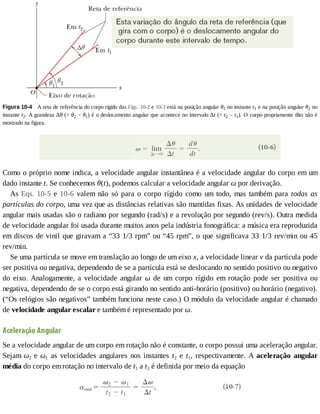 Figura	10-4 	A	reta	de	referência	do	corpo	rígido	das	Figs.	10-2	e	10-3	está	na	posição	angular	θ1	no	instante	t1	e	na	posição	angular	θ2	no
instante	t2.	A	grandeza	Δθ	(=	θ2	−	θ1)	é	o	deslocamento	angular	que	acontece	no	intervalo	Δt	(=	t2	–	t1).	O	corpo	propriamente	dito	não	é
mostrado	na	figura.
Como	o	próprio	nome	indica,	a	velocidade	angular	instantânea	é	a	velocidade	angular	do	corpo	em	um
dado	instante	t.	Se	conhecemos	θ(t),	podemos	calcular	a	velocidade	angular	ω	por	derivação.
As	Eqs.	10-5	e	10-6	valem	não	só	para	o	corpo	rígido	como	um	todo,	mas	também	para	todas	 as
partículas	do	corpo,	uma	vez	que	as	distâncias	relativas	são	mantidas	fixas.	As	unidades	de	velocidade
angular	mais	usadas	são	o	radiano	por	segundo	(rad/s)	e	a	revolução	por	segundo	(rev/s).	Outra	medida
de	velocidade	angular	foi	usada	durante	muitos	anos	pela	indústria	fonográfica:	a	música	era	reproduzida
em	discos	de	vinil	que	giravam	a	“33	1/3	rpm”	ou	“45	rpm”,	o	que	significava	33	1/3	rev/min	ou	45
rev/min.
Se	uma	partícula	se	move	em	translação	ao	longo	de	um	eixo	x,	a	velocidade	linear	v	da	partícula	pode
ser	positiva	ou	negativa,	dependendo	de	se	a	partícula	está	se	deslocando	no	sentido	positivo	ou	negativo
do	eixo.	Analogamente,	a	velocidade	angular	ω	 de	 um	 corpo	 rígido	 em	 rotação	 pode	 ser	 positiva	 ou
negativa,	dependendo	de	se	o	corpo	está	girando	no	sentido	anti-horário	(positivo)	ou	horário	(negativo).
(“Os	relógios	são	negativos”	também	funciona	neste	caso.)	O	módulo	da	velocidade	angular	é	chamado
de	velocidade	angular	escalar	e	também	é	representado	por	ω.
Aceleração	Angular
Se	a	velocidade	angular	de	um	corpo	em	rotação	não	é	constante,	o	corpo	possui	uma	aceleração	angular.
Sejam	ω2	e	ω1	as	velocidades	angulares	nos	instantes	t2	 e	 t1,	 respectivamente.	 A	 aceleração	 angular
média	do	corpo	em	rotação	no	intervalo	de	t1	a	t2	é	definida	por	meio	da	equação
 