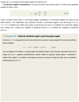em	que	Δω	é	a	variação	da	velocidade	angular	no	intervalo	Δt.
A	aceleração	angular	(instantânea)	α,	na	qual	estaremos	mais	interessados,	é	o	limite	dessa	grandeza
quando	Δt	tende	a	zero:
Como	o	próprio	nome	indica,	a	aceleração	angular	instantânea	é	a	aceleração	angular	do	corpo	em	um
dado	instante	t.	Se	conhecemos	ω(t),	podemos	calcular	a	aceleração	angular	α	por	derivação.	As	Eqs.
10-7	e	10-8	também	são	válidas	para	todas	as	partículas	do	corpo.	As	unidades	de	aceleração	angular
mais	usadas	são	o	radiano	por	segundo	ao	quadrado	(rad/s2
)	e	a	revolução	por	segundo	ao	quadrado
(rev/s2
).
	Exemplo	10.01 	Cálculo	da	velocidade	angular	a	partir	da	posição	angular
O	disco	da	Fig.	10-5a	está	girando	em	torno	do	eixo	central	como	um	carrossel.	A	posição	angular	θ(t)	de	uma	reta	de	referência
do	disco	é	dada	por
com	t	em	segundos,	θ	em	radianos	e	a	posição	angular	zero	indicada	na	figura.	(Caso	você	queira,	pode	traduzir	tudo	isso	na
notação	do	Capítulo	2,	 apagando	 momentaneamente	 a	 palavra	 “angular”	 da	 expressão	 “posição	 angular”	 e	 substituindo	 o
símbolo	θ	pelo	símbolo	x.	 O	 resultado	 é	 uma	 equação	 que	 descreve	 a	 posição	 em	 função	 do	 tempo,	 para	 os	 movimentos
unidimensionais	do	Capítulo	2.)
 