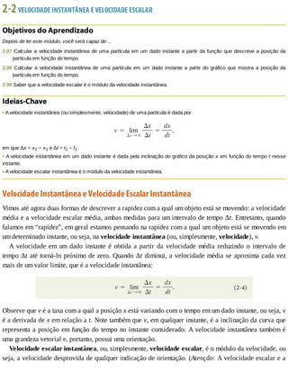 2-2	VELOCIDADE	INSTANTÂNEA	E	VELOCIDADE	ESCALAR
Objetivos	do	Aprendizado
Depois	de	ler	este	módulo,	você	será	capaz	de	...
2.07	Calcular	a	velocidade	instantânea	de	uma	partícula	em	um	dado	instante	a	partir	da	função	que	descreve	a	posição	da
partícula	em	função	do	tempo.
2.08	 Calcular	 a	 velocidade	 instantânea	 de	 uma	 partícula	 em	 um	 dado	 instante	 a	 partir	 do	 gráfico	 que	 mostra	 a	 posição	 da
partícula	em	função	do	tempo.
2.09	Saber	que	a	velocidade	escalar	é	o	módulo	da	velocidade	instantânea.
Ideias-Chave
•	A	velocidade	instantânea	(ou	simplesmente,	velocidade)	de	uma	partícula	é	dada	por
em	que	Δx	=	x2	−	x1	e	Δt	=	t2	−	t1.
•	A	velocidade	instantânea	em	um	dado	instante	é	dada	pela	inclinação	do	gráfico	da	posição	x	em	função	do	tempo	t	nesse
instante.
•	A	velocidade	escalar	instantânea	é	o	módulo	da	velocidade	instantânea.
Velocidade	Instantânea	e	Velocidade	Escalar	Instantânea
Vimos	até	agora	duas	formas	de	descrever	a	rapidez	com	a	qual	um	objeto	está	se	movendo:	a	velocidade
média	e	a	velocidade	escalar	média,	ambas	medidas	para	um	intervalo	de	tempo	Δt.	Entretanto,	quando
falamos	em	“rapidez”,	em	geral	estamos	pensando	na	rapidez	com	a	qual	um	objeto	está	se	movendo	em
um	determinado	instante,	ou	seja,	na	velocidade	instantânea	(ou,	simplesmente,	velocidade),	v.
A	velocidade	em	um	dado	instante	é	obtida	a	partir	da	velocidade	média	reduzindo	o	intervalo	de
tempo	Δt	até	torná-lo	próximo	de	zero.	Quando	Δt	diminui,	a	velocidade	média	se	aproxima	cada	vez
mais	de	um	valor	limite,	que	é	a	velocidade	instantânea:
Observe	que	v	é	a	taxa	com	a	qual	a	posição	x	está	variando	com	o	tempo	em	um	dado	instante,	ou	seja,	v
é	a	derivada	de	x	em	relação	a	t.	Note	também	que	v,	em	qualquer	instante,	é	a	inclinação	da	curva	que
representa	a	posição	em	função	do	tempo	no	instante	considerado.	A	velocidade	instantânea	também	é
uma	grandeza	vetorial	e,	portanto,	possui	uma	orientação.
Velocidade	escalar	instantânea,	ou,	simplesmente,	velocidade	escalar,	é	o	módulo	da	velocidade,	ou
seja,	a	velocidade	desprovida	de	qualquer	indicação	de	orientação.	(Atenção:	A	velocidade	escalar	e	a
 