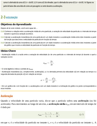 curva	é	a	derivada	da	curva	x(t)	(v	=	dx/dt).	(c)	A	curva	a(t)	do	elevador,	que	é	a	derivada	da	curva	v(t)	(a	=	dv/dt).	As	figuras	na
parte	de	baixo	dão	uma	ideia	de	como	um	passageiro	se	sente	durante	as	acelerações.
2-3	ACELERAÇÃO
Objetivos	do	Aprendizado
Depois	de	ler	este	módulo,	você	será	capaz	de	...
2.10	Conhecer	a	relação	entre	a	aceleração	média	de	uma	partícula,	a	variação	de	velocidade	da	partícula	e	o	intervalo	de	tempo
durante	o	qual	essa	variação	acontece.
2.11	Calcular	a	aceleração	instantânea	de	uma	partícula	em	um	dado	instante	e	a	aceleração	média	entre	dois	instantes	a	partir
da	função	que	descreve	a	velocidade	da	partícula	em	função	do	tempo.
2.12	Calcular	a	aceleração	instantânea	de	uma	partícula	em	um	dado	instante	e	a	aceleração	média	entre	dois	instantes	a	partir
do	gráfico	que	mostra	a	velocidade	da	partícula	em	função	do	tempo.
Ideias-Chave
•	Aceleração	média	é	a	razão	entre	a	variação	de	velocidade	Δv	de	uma	partícula	e	o	intervalo	de	tempo	Δt	durante	o	qual	a
variação	ocorre:
•	O	sinal	algébrico	indica	o	sentido	de	améd.
•	Aceleração	instantânea	(ou,	simplesmente,	aceleração),	a,	é	a	derivada	primeira	da	velocidade	v(t)	em	relação	ao	tempo	e	a
segunda	derivada	da	posição	x(t)	em	relação	ao	tempo:
•	Em	um	gráfico	de	v	em	função	de	t,	a	aceleração	a	em	um	dado	instante	é	a	inclinação	do	gráfico	no	ponto	correspondente	a
esse	instante.
Aceleração
Quando	 a	 velocidade	 de	 uma	 partícula	 varia,	 diz-se	 que	 a	 partícula	 sofreu	 uma	 aceleração	 (ou	 foi
acelerada).	Para	movimentos	ao	longo	de	um	eixo,	a	aceleração	média	améd	em	um	intervalo	de	tempo	Δt
é	dada	por
em	que	v1	é	a	velocidade	da	partícula	no	instante	t1,	e	v2	é	a	velocidade	da	partícula	no	instante	t2.	 A
 