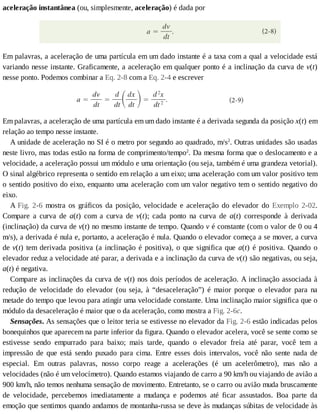 aceleração	instantânea	(ou,	simplesmente,	aceleração)	é	dada	por
Em	palavras,	a	aceleração	de	uma	partícula	em	um	dado	instante	é	a	taxa	com	a	qual	a	velocidade	está
variando	nesse	instante.	Graficamente,	a	aceleração	em	qualquer	ponto	é	a	inclinação	da	curva	de	v(t)
nesse	ponto.	Podemos	combinar	a	Eq.	2-8	com	a	Eq.	2-4	e	escrever
Em	palavras,	a	aceleração	de	uma	partícula	em	um	dado	instante	é	a	derivada	segunda	da	posição	x(t)	em
relação	ao	tempo	nesse	instante.
A	unidade	de	aceleração	no	SI	é	o	metro	por	segundo	ao	quadrado,	m/s2
.	Outras	unidades	são	usadas
neste	livro,	mas	todas	estão	na	forma	de	comprimento/tempo2
.	Da	mesma	forma	que	o	deslocamento	e	a
velocidade,	a	aceleração	possui	um	módulo	e	uma	orientação	(ou	seja,	também	é	uma	grandeza	vetorial).
O	sinal	algébrico	representa	o	sentido	em	relação	a	um	eixo;	uma	aceleração	com	um	valor	positivo	tem
o	sentido	positivo	do	eixo,	enquanto	uma	aceleração	com	um	valor	negativo	tem	o	sentido	negativo	do
eixo.
A	Fig.	 2-6	 mostra	 os	 gráficos	 da	 posição,	 velocidade	 e	 aceleração	 do	 elevador	 do	 Exemplo	 2-02.
Compare	 a	 curva	 de	 a(t)	 com	 a	 curva	 de	 v(t);	 cada	 ponto	 na	 curva	 de	 a(t)	 corresponde	 à	 derivada
(inclinação)	da	curva	de	v(t)	no	mesmo	instante	de	tempo.	Quando	v	é	constante	(com	o	valor	de	0	ou	4
m/s),	a	derivada	é	nula	e,	portanto,	a	aceleração	é	nula.	Quando	o	elevador	começa	a	se	mover,	a	curva
de	v(t)	tem	derivada	positiva	(a	inclinação	é	positiva),	o	que	significa	que	a(t)	é	positiva.	Quando	o
elevador	reduz	a	velocidade	até	parar,	a	derivada	e	a	inclinação	da	curva	de	v(t)	são	negativas,	ou	seja,
a(t)	é	negativa.
Compare	as	inclinações	da	curva	de	v(t)	nos	dois	períodos	de	aceleração.	A	inclinação	associada	à
redução	 de	 velocidade	 do	 elevador	 (ou	 seja,	 à	 “desaceleração”)	 é	 maior	 porque	 o	 elevador	 para	 na
metade	do	tempo	que	levou	para	atingir	uma	velocidade	constante.	Uma	inclinação	maior	significa	que	o
módulo	da	desaceleração	é	maior	que	o	da	aceleração,	como	mostra	a	Fig.	2-6c.
Sensações.	As	sensações	que	o	leitor	teria	se	estivesse	no	elevador	da	Fig.	2-6	estão	indicadas	pelos
bonequinhos	que	aparecem	na	parte	inferior	da	figura.	Quando	o	elevador	acelera,	você	se	sente	como	se
estivesse	 sendo	 empurrado	 para	 baixo;	 mais	 tarde,	 quando	 o	 elevador	 freia	 até	 parar,	 você	 tem	 a
impressão	 de	 que	 está	 sendo	 puxado	 para	 cima.	 Entre	 esses	 dois	 intervalos,	 você	 não	 sente	 nada	 de
especial.	 Em	 outras	 palavras,	 nosso	 corpo	 reage	 a	 acelerações	 (é	 um	 acelerômetro),	 mas	 não	 a
velocidades	(não	é	um	velocímetro).	Quando	estamos	viajando	de	carro	a	90	km/h	ou	viajando	de	avião	a
900	km/h,	não	temos	nenhuma	sensação	de	movimento.	Entretanto,	se	o	carro	ou	avião	muda	bruscamente
de	 velocidade,	 percebemos	 imediatamente	 a	 mudança	 e	 podemos	 até	 ficar	 assustados.	 Boa	 parte	 da
emoção	que	sentimos	quando	andamos	de	montanha-russa	se	deve	às	mudanças	súbitas	de	velocidade	às
 