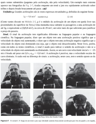 quais	 somos	 submetidos	 (pagamos	 pela	 aceleração,	 não	 pela	 velocidade).	 Um	 exemplo	 mais	 extremo
aparece	nas	fotografias	da	Fig.	2-7,	tiradas	enquanto	um	trenó	a	jato	era	rapidamente	acelerado	sobre
trilhos	e	depois	freado	bruscamente	até	parar.	
Unidades	g.	Grandes	acelerações	são	às	vezes	expressas	em	unidades	g,	definidas	da	seguinte	forma:
(Como	vamos	discutir	no	Módulo	2-5,	g	é	o	módulo	da	aceleração	de	um	objeto	em	queda	livre	nas
proximidades	da	superfície	da	Terra.)	Uma	montanha-russa	submete	os	passageiros	a	uma	aceleração	de
até	3g,	o	equivalente	a	(3)(9,8	m/s2
),	ou	cerca	de	29	m/s2
,	um	valor	mais	do	que	suficiente	para	justificar
o	preço	do	passeio.
Sinal.	 O	 sinal	 da	 aceleração	 tem	 significados	 diferentes	 na	 linguagem	 popular	 e	 na	 linguagem
científica.	 Na	 linguagem	 popular,	 dizer	 que	 um	 objeto	 tem	 uma	 aceleração	 positiva	 significa	 que	 a
velocidade	do	objeto	está	aumentando,	e	dizer	que	o	objeto	tem	uma	aceleração	negativa	significa	que	a
velocidade	do	objeto	está	diminuindo	(ou	seja,	que	o	objeto	está	desacelerando).	Neste	livro,	porém,
como	em	todos	os	textos	científicos,	o	sinal	é	usado	para	indicar	o	sentido	da	aceleração	e	não	se	a
velocidade	do	objeto	está	aumentando	ou	diminuindo.	Assim,	se	um	carro	com	velocidade	inicial	v	=	−25
m/s	é	freado	até	parar	em	5,0	s,	améd	=	+5,0	m/s2
.	A	aceleração	é	positiva,	mas	a	velocidade	escalar	do
carro	diminuiu.	A	razão	está	na	diferença	de	sinais:	a	aceleração,	neste	caso,	tem	o	sentido	oposto	ao	da
velocidade.
Cortesia	da	Força	Aérea	dos	Estados	Unidos
Figura	2-7 	O	coronel	J.	P.	Stapp	em	um	trenó	a	jato	cuja	velocidade	aumenta	bruscamente	(aceleração	para	fora	do	papel)	e,	em	seguida,
 