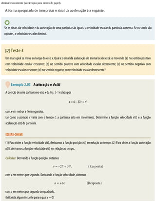 diminui	bruscamente	(aceleração	para	dentro	do	papel).
A	forma	apropriada	de	interpretar	o	sinal	da	aceleração	é	a	seguinte:
Se	os	sinais	da	velocidade	e	da	aceleração	de	uma	partícula	são	iguais,	a	velocidade	escalar	da	partícula	aumenta.	Se	os	sinais	são
opostos,	a	velocidade	escalar	diminui.
	Teste	3
Um	marsupial	se	move	ao	longo	do	eixo	x.	Qual	é	o	sinal	da	aceleração	do	animal	se	ele	está	se	movendo	(a)	no	sentido	positivo
com	velocidade	escalar	crescente;	(b)	no	sentido	positivo	com	velocidade	escalar	decrescente;	(c)	no	sentido	negativo	com
velocidade	escalar	crescente;	(d)	no	sentido	negativo	com	velocidade	escalar	decrescente?
	Exemplo	2.03 	Aceleração	e	dv/dt
A	posição	de	uma	partícula	no	eixo	x	da	Fig.	2-1	é	dada	por
x	=	4	–	27t	+	t3
,
com	x	em	metros	e	t	em	segundos.
(a)	Como	a	posição	x	varia	com	o	tempo	t,	a	partícula	está	em	movimento.	Determine	a	função	velocidade	v(t)	e	a	função
aceleração	a(t)	da	partícula.
IDEIAS-CHAVE
(1)	Para	obter	a	função	velocidade	v(t),	derivamos	a	função	posição	x(t)	em	relação	ao	tempo.	(2)	Para	obter	a	função	aceleração
a(t),	derivamos	a	função	velocidade	v(t)	em	relação	ao	tempo.
Cálculos:	Derivando	a	função	posição,	obtemos
com	v	em	metros	por	segundo.	Derivando	a	função	velocidade,	obtemos
com	a	em	metros	por	segundo	ao	quadrado.
(b)	Existe	algum	instante	para	o	qual	v	=	0?
 