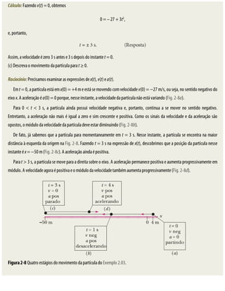 Cálculo:	Fazendo	v(t)	=	0,	obtemos
0	=	–	27	+	3t2
,
e,	portanto,
Assim,	a	velocidade	é	zero	3	s	antes	e	3	s	depois	do	instante	t	=	0.
(c)	Descreva	o	movimento	da	partícula	para	t	≥	0.
Raciocínio:	Precisamos	examinar	as	expressões	de	x(t),	v(t)	e	a(t).
Em	t	=	0,	a	partícula	está	em	x(0)	=	+4	m	e	está	se	movendo	com	velocidade	v(0)	=	−27	m/s,	ou	seja,	no	sentido	negativo	do
eixo	x.	A	aceleração	é	a(0)	=	0	porque,	nesse	instante,	a	velocidade	da	partícula	não	está	variando	(Fig.	2-8a).
Para	 0	 <	 t	 <	 3	 s,	 a	 partícula	 ainda	 possui	 velocidade	 negativa	 e,	 portanto,	 continua	 a	 se	 mover	 no	 sentido	 negativo.
Entretanto,	a	aceleração	não	mais	é	igual	a	zero	e	sim	crescente	e	positiva.	Como	os	sinais	da	velocidade	e	da	aceleração	são
opostos,	o	módulo	da	velocidade	da	partícula	deve	estar	diminuindo	(Fig.	2-8b).
De	fato,	já	sabemos	que	a	partícula	para	momentaneamente	em	t	=	3	s.	Nesse	instante,	a	partícula	se	encontra	na	maior
distância	à	esquerda	da	origem	na	Fig.	2-8.	Fazendo	t	=	3	s	na	expressão	de	x(t),	descobrimos	que	a	posição	da	partícula	nesse
instante	é	x	=	−50	m	(Fig.	2-8c).	A	aceleração	ainda	é	positiva.
Para	t	>	3	s,	a	partícula	se	move	para	a	direita	sobre	o	eixo.	A	aceleração	permanece	positiva	e	aumenta	progressivamente	em
módulo.	A	velocidade	agora	é	positiva	e	o	módulo	da	velocidade	também	aumenta	progressivamente	(Fig.	2-8d).
Figura	2-8	Quatro	estágios	do	movimento	da	partícula	do	Exemplo	2.03.
 