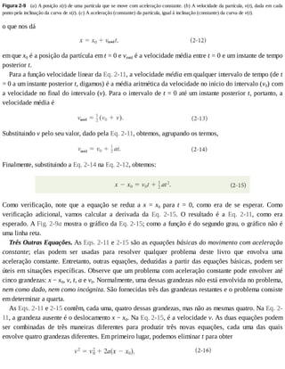 Figura	2-9 	(a)	A	posição	x(t)	de	uma	partícula	que	se	move	com	aceleração	constante.	(b)	A	velocidade	da	partícula,	v(t),	dada	em	cada
ponto	pela	inclinação	da	curva	de	x(t).	(c)	A	aceleração	(constante)	da	partícula,	igual	à	inclinação	(constante)	da	curva	de	v(t).
o	que	nos	dá
em	que	x0	é	a	posição	da	partícula	em	t	=	0	e	vméd	é	a	velocidade	média	entre	t	=	0	e	um	instante	de	tempo
posterior	t.
Para	a	função	velocidade	linear	da	Eq.	2-11,	a	velocidade	média	em	qualquer	intervalo	de	tempo	(de	t
=	0	a	um	instante	posterior	t,	digamos)	é	a	média	aritmética	da	velocidade	no	início	do	intervalo	(v0)	com
a	velocidade	no	final	do	intervalo	(v).	Para	o	intervalo	de	t	=	0	até	um	instante	posterior	t,	portanto,	a
velocidade	média	é
Substituindo	v	pelo	seu	valor,	dado	pela	Eq.	2-11,	obtemos,	agrupando	os	termos,
Finalmente,	substituindo	a	Eq.	2-14	na	Eq.	2-12,	obtemos:
Como	 verificação,	 note	 que	 a	 equação	 se	 reduz	 a	 x	 =	 x0	 para	 t	 =	 0,	 como	 era	 de	 se	 esperar.	 Como
verificação	 adicional,	 vamos	 calcular	 a	 derivada	 da	 Eq.	 2-15.	 O	 resultado	 é	 a	 Eq.	 2-11,	 como	 era
esperado.	A	Fig.	2-9a	mostra	o	gráfico	da	Eq.	2-15;	como	a	função	é	do	segundo	grau,	o	gráfico	não	é
uma	linha	reta.
Três	Outras	Equações.	As	Eqs.	2-11	e	2-15	são	as	equações	básicas	do	movimento	com	aceleração
constante;	 elas	 podem	 ser	 usadas	 para	 resolver	 qualquer	 problema	 deste	 livro	 que	 envolva	 uma
aceleração	constante.	Entretanto,	outras	equações,	deduzidas	a	partir	das	equações	básicas,	podem	ser
úteis	em	situações	específicas.	Observe	que	um	problema	com	aceleração	constante	pode	envolver	até
cinco	grandezas:	x	−	x0,	v,	t,	a	e	v0.	Normalmente,	uma	dessas	grandezas	não	está	envolvida	no	problema,
nem	como	dado,	nem	como	incógnita.	São	fornecidas	três	das	grandezas	restantes	e	o	problema	consiste
em	determinar	a	quarta.
As	Eqs.	2-11	e	2-15	contêm,	cada	uma,	quatro	dessas	grandezas,	mas	não	as	mesmas	quatro.	Na	Eq.	2-
11,	a	grandeza	ausente	é	o	deslocamento	x	−	x0.	Na	Eq.	2-15,	é	a	velocidade	v.	As	duas	equações	podem
ser	 combinadas	 de	 três	 maneiras	 diferentes	 para	 produzir	 três	 novas	 equações,	 cada	 uma	 das	 quais
envolve	quatro	grandezas	diferentes.	Em	primeiro	lugar,	podemos	eliminar	t	para	obter
 