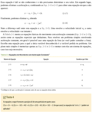 Essa	equação	é	útil	se	não	conhecemos	t	e	não	precisamos	determinar	o	seu	valor.	Em	segundo	lugar,
podemos	eliminar	a	aceleração	a,	combinando	as	Eqs.	2-11	e	2-15	para	obter	uma	equação	em	que	a	não
aparece:
Finalmente,	podemos	eliminar	v0,	obtendo
Note	a	diferença	sutil	entre	esta	equação	e	a	Eq.	 2-15.	 Uma	 envolve	 a	 velocidade	 inicial	 v0;	 a	 outra
envolve	a	velocidade	v	no	instante	t.
A	Tabela	2-1	mostra	as	equações	básicas	do	movimento	com	aceleração	constante	(Eqs.	2-11	e	2-15),
assim	 como	 as	 equações	 especiais	 que	 deduzimos.	 Para	 resolver	 um	 problema	 simples	 envolvendo
aceleração	constante,	em	geral	é	possível	usar	uma	equação	da	lista	(se	você	puder	consultar	a	lista).
Escolha	uma	equação	para	a	qual	a	única	variável	desconhecida	é	a	variável	pedida	no	problema.	Um
plano	mais	simples	é	memorizar	apenas	as	Eqs.	2-11	e	2-15	e	montar	com	elas	um	sistema	de	equações,
caso	isso	seja	necessário.
Tabela	2-1	Equações	do	Movimento	com	Aceleração	Constantea
Número	da	Equação Equação Grandeza	que	Falta
2-11 v	=	v0	+	at x	–	x0
2-15 v
2-16 t
2-17 a
2-18 v0
a
Certifique-se	de	que	a	aceleração	é	constante	antes	de	usar	as	equações	desta	tabela.
	Teste	4
As	equações	a	seguir	fornecem	a	posição	x(t)	de	uma	partícula	em	quatro	casos:
(1)	x	=	3t	−	4;	(2)	x	=	−5t3	+	4t2	+	6;	(3)	x	=	2/t2	–	4/t;	(4)	x	=	5t2	−	3.	Em	que	caso(s)	as	equações	da	Tabela	2-1	podem	ser
aplicadas?
 