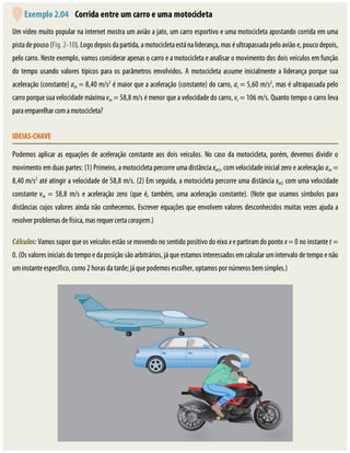 Exemplo	2.04 	Corrida	entre	um	carro	e	uma	motocicleta
Um	vídeo	muito	popular	na	internet	mostra	um	avião	a	jato,	um	carro	esportivo	e	uma	motocicleta	apostando	corrida	em	uma
pista	de	pouso	(Fig.	2-10).	Logo	depois	da	partida,	a	motocicleta	está	na	liderança,	mas	é	ultrapassada	pelo	avião	e,	pouco	depois,
pelo	carro.	Neste	exemplo,	vamos	considerar	apenas	o	carro	e	a	motocicleta	e	analisar	o	movimento	dos	dois	veículos	em	função
do	tempo	usando	valores	típicos	para	os	parâmetros	envolvidos.	A	motocicleta	assume	inicialmente	a	liderança	porque	sua
aceleração	(constante)	am	=	8,40	m/s2
	é	maior	que	a	aceleração	(constante)	do	carro,	ac	=	5,60	m/s2
,	mas	é	ultrapassada	pelo
carro	porque	sua	velocidade	máxima	vm	=	58,8	m/s	é	menor	que	a	velocidade	do	carro,	vc	=	106	m/s.	Quanto	tempo	o	carro	leva
para	emparelhar	com	a	motocicleta?
IDEIAS-CHAVE
Podemos	aplicar	as	equações	de	aceleração	constante	aos	dois	veículos.	No	caso	da	motocicleta,	porém,	devemos	dividir	o
movimento	em	duas	partes:	(1)	Primeiro,	a	motocicleta	percorre	uma	distância	xm1,	com	velocidade	inicial	zero	e	aceleração	am	=
8,40	m/s2
	até	atingir	a	velocidade	de	58,8	m/s.	(2)	Em	seguida,	a	motocicleta	percorre	uma	distância	xm2	com	uma	velocidade
constante	vm	 =	 58,8	 m/s	 e	 aceleração	 zero	 (que	 é,	 também,	 uma	 aceleração	 constante).	 (Note	 que	 usamos	 símbolos	 para
distâncias	cujos	valores	ainda	não	conhecemos.	Escrever	equações	que	envolvem	valores	desconhecidos	muitas	vezes	ajuda	a
resolver	problemas	de	física,	mas	requer	certa	coragem.)
Cálculos:	Vamos	supor	que	os	veículos	estão	se	movendo	no	sentido	positivo	do	eixo	x	e	partiram	do	ponto	x	=	0	no	instante	t	=
0.	(Os	valores	iniciais	do	tempo	e	da	posição	são	arbitrários,	já	que	estamos	interessados	em	calcular	um	intervalo	de	tempo	e	não
um	instante	específico,	como	2	horas	da	tarde;	já	que	podemos	escolher,	optamos	por	números	bem	simples.)
 