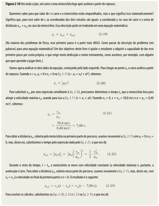 Figura	2-10	Um	avião	a	jato,	um	carro	e	uma	motocicleta	logo	após	acelerar	a	partir	do	repouso.
Queremos	saber	para	que	valor	de	t	o	carro	e	a	motocicleta	estão	emparelhados,	mas	o	que	significa	isso	matematicamente?
Significa	que,	para	esse	valor	de	t,	as	coordenadas	dos	dois	veículos	são	iguais:	a	coordenada	xc	no	caso	do	carro	e	a	soma	de
distâncias	xm1	+	xm2	no	caso	da	motocicleta.	Essa	descrição	pode	ser	traduzida	em	uma	equação	matemática:
[Na	maioria	dos	problemas	de	física,	esse	primeiro	passo	é	a	parte	mais	difícil.	Como	passar	da	descrição	do	problema	(em
palavras)	para	uma	equação	matemática?	Um	dos	objetivos	deste	livro	é	ajudar	o	estudante	a	adquirir	a	capacidade	de	dar	esse
primeiro	passo	por	conta	própria,	o	que	exige	muita	dedicação	e	muito	treinamento,	como	acontece,	por	exemplo,	com	alguém
que	quer	aprender	a	jogar	tênis.]
Vamos	agora	analisar	os	dois	lados	da	equação,	começando	pelo	lado	esquerdo.	Para	chegar	ao	ponto	xc,	o	carro	acelera	a	partir
do	repouso.	Fazendo	x	=	xc,	x0	=	0	e	v0	=	0	na	Eq.	2-15	(x	–	x0	=	v0t	+	at2
),	obtemos:
Para	substituir	xm1	por	uma	expressão	semelhante	à	Eq.	2-20,	precisamos	determinar	o	tempo	tm	que	a	motocicleta	leva	para
atingir	a	velocidade	máxima	vm,	usando	para	isso	a	Eq.	2-11	(v	=	v0	+	at).	Fazendo	v0	=	0,	v	=	vm	=	58,8	m/s	e	a	=	am	=	8,40
m/s2
,	obtemos:
Para	obter	a	distância	xm1	coberta	pela	motocicleta	na	primeira	parte	do	percurso,	usamos	novamente	a	Eq.	2-15	com	x0	=	0	e	v0	=
0,	mas,	desta	vez,	substituímos	o	tempo	pela	expressão	dada	pela	Eq.	2-21,	o	que	nos	dá
Durante	o	resto	do	tempo,	t	−	tm,	a	motocicleta	se	move	com	velocidade	constante	(a	velocidade	máxima)	e,	portanto,	a
aceleração	é	zero.	Para	obter	a	distância	xm2	coberta	nessa	parte	do	percurso,	usamos	novamente	a	Eq.	2-15,	mas,	desta	vez,	com
v0	=	vm	(a	velocidade	no	final	da	primeira	parte)	e	a	=	0.	O	resultado	é	o	seguinte:
Para	concluir	os	cálculos,	substituímos	as	Eqs.	2-20,	2-22	e	2-23	na	Eq.	2-19,	o	que	nos	dá
 