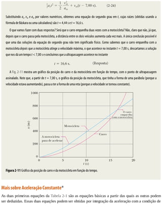 Substituindo	ac,	vm	e	am	por	valores	numéricos,	obtemos	uma	equação	do	segundo	grau	em	t,	cujas	raízes	(obtidas	usando	a
fórmula	de	Báskara	ou	uma	calculadora)	são	t	=	4,44	s	e	t	=	16,6	s.
O	que	vamos	fazer	com	duas	respostas?	Será	que	o	carro	emparelha	duas	vezes	com	a	motocicleta?	Não,	claro	que	não,	já	que,
depois	que	o	carro	passa	pela	motocicleta,	a	distância	entre	os	dois	veículos	aumenta	cada	vez	mais.	A	única	conclusão	possível	é
que	uma	das	soluções	da	equação	do	segundo	grau	não	tem	significado	físico.	Como	sabemos	que	o	carro	emparelha	com	a
motocicleta	depois	que	a	motocicleta	atinge	a	velocidade	máxima,	o	que	acontece	no	instante	t	=	7,00	s,	descartamos	a	solução
que	nos	dá	um	tempo	t	<	7,00	s	e	concluímos	que	a	ultrapassagem	acontece	no	instante
A	Fig.	2-11	mostra	um	gráfico	da	posição	do	carro	e	da	motocicleta	em	função	do	tempo,	com	o	ponto	de	ultrapassagem
assinalado.	Note	que,	a	partir	de	t	=	7,00	s,	o	gráfico	da	posição	da	motocicleta,	que	tinha	a	forma	de	uma	parábola	(porque	a
velocidade	estava	aumentando),	passa	a	ter	a	forma	de	uma	reta	(porque	a	velocidade	se	tornou	constante).
Figura	2-11	Gráfico	da	posição	do	carro	e	da	motocicleta	em	função	do	tempo.
Mais	sobre	Aceleração	Constante*
As	duas	primeiras	equações	da	Tabela	2-1	são	as	equações	básicas	a	partir	das	quais	as	outras	podem
ser	deduzidas.	Essas	duas	equações	podem	ser	obtidas	por	integração	da	aceleração	com	a	condição	de
 