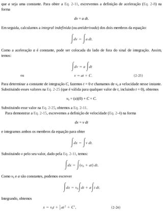 que	a	 seja	 uma	 constante.	 Para	 obter	 a	 Eq.	 2-11,	 escrevemos	 a	 definição	 de	 aceleração	 (Eq.	 2-8)	 na
forma
dv	=	a	dt.
Em	seguida,	calculamos	a	integral	indefinida	(ou	antiderivada)	dos	dois	membros	da	equação:
Como	 a	 aceleração	 a	 é	 constante,	 pode	 ser	 colocada	 do	 lado	 de	 fora	 do	 sinal	 de	 integração.	 Assim,
temos:
Para	determinar	a	constante	de	integração	C,	fazemos	t	=	0	e	chamamos	de	v0	a	velocidade	nesse	instante.
Substituindo	esses	valores	na	Eq.	2-25	(que	é	válida	para	qualquer	valor	de	t,	incluindo	t	=	0),	obtemos
v0	=	(a)(0)	+	C	=	C.
Substituindo	esse	valor	na	Eq.	2-25,	obtemos	a	Eq.	2-11.
Para	demonstrar	a	Eq.	2-15,	escrevemos	a	definição	de	velocidade	(Eq.	2-4)	na	forma
dx	=	v	dt
e	integramos	ambos	os	membros	da	equação	para	obter
Substituindo	v	pelo	seu	valor,	dado	pela	Eq.	2-11,	temos:
Como	v0	e	a	são	constantes,	podemos	escrever
Integrando,	obtemos
 