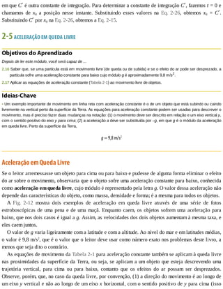 em	que	Cʹ	é	outra	constante	de	integração.	Para	determinar	a	constante	de	integração	Cʹ,	fazemos	t	=	0	e
chamamos	 de	 x0	 a	 posição	 nesse	 instante.	 Substituindo	 esses	 valores	 na	 Eq.	 2-26,	 obtemos	 x0	 =	 Cʹ.
Substituindo	Cʹ	por	x0	na	Eq.	2-26,	obtemos	a	Eq.	2-15.
2-5	ACELERAÇÃO	EM	QUEDA	LIVRE
Objetivos	do	Aprendizado
Depois	de	ler	este	módulo,	você	será	capaz	de	...
2.16	Saber	que,	se	uma	partícula	está	em	movimento	livre	(de	queda	ou	de	subida)	e	se	o	efeito	do	ar	pode	ser	desprezado,	a
partícula	sofre	uma	aceleração	constante	para	baixo	cujo	módulo	g	é	aproximadamente	9,8	m/s2
.
2.17	Aplicar	as	equações	de	aceleração	constante	(Tabela	2-1)	ao	movimento	livre	de	objetos.
Ideias-Chave
•	Um	exemplo	importante	de	movimento	em	linha	reta	com	aceleração	constante	é	o	de	um	objeto	que	está	subindo	ou	caindo
livremente	na	vertical	perto	da	superfície	da	Terra.	As	equações	para	aceleração	constante	podem	ser	usadas	para	descrever	o
movimento,	mas	é	preciso	fazer	duas	mudanças	na	notação:	(1)	o	movimento	deve	ser	descrito	em	relação	e	um	eixo	vertical	y,
com	o	sentido	positivo	do	eixo	y	para	cima;	(2)	a	aceleração	a	deve	ser	substituída	por	–g,	em	que	g	é	o	módulo	da	aceleração
em	queda	livre.	Perto	da	superfície	da	Terra,
g	=	9,8	m/s2
Aceleração	em	Queda	Livre
Se	o	leitor	arremessasse	um	objeto	para	cima	ou	para	baixo	e	pudesse	de	alguma	forma	eliminar	o	efeito
do	ar	sobre	o	movimento,	observaria	que	o	objeto	sofre	uma	aceleração	constante	para	baixo,	conhecida
como	aceleração	em	queda	livre,	cujo	módulo	é	representado	pela	letra	g.	O	valor	dessa	aceleração	não
depende	das	características	do	objeto,	como	massa,	densidade	e	forma;	é	a	mesma	para	todos	os	objetos.
A	 Fig.	 2-12	 mostra	 dois	 exemplos	 de	 aceleração	 em	 queda	 livre	 através	 de	 uma	 série	 de	 fotos
estroboscópicas	de	uma	pena	e	de	uma	maçã.	Enquanto	caem,	os	objetos	sofrem	uma	aceleração	para
baixo,	que	nos	dois	casos	é	igual	a	g.	Assim,	as	velocidades	dos	dois	objetos	aumentam	à	mesma	taxa,	e
eles	caem	juntos.
O	valor	de	g	varia	ligeiramente	com	a	latitude	e	com	a	altitude.	Ao	nível	do	mar	e	em	latitudes	médias,
o	valor	é	9,8	m/s2
,	que	é	o	valor	que	o	leitor	deve	usar	como	número	exato	nos	problemas	deste	livro,	a
menos	que	seja	dito	o	contrário.
As	equações	de	movimento	da	Tabela	2-1	para	aceleração	constante	também	se	aplicam	à	queda	livre
nas	proximidades	da	superfície	da	Terra,	ou	seja,	se	aplicam	a	um	objeto	que	esteja	descrevendo	uma
trajetória	 vertical,	 para	 cima	 ou	 para	 baixo,	 contanto	 que	 os	 efeitos	 do	 ar	 possam	 ser	 desprezados.
Observe,	porém,	que,	no	caso	da	queda	livre,	por	convenção,	(1)	a	direção	do	movimento	é	ao	longo	de
um	eixo	y	vertical	e	não	ao	longo	de	um	eixo	x	horizontal,	com	o	sentido	positivo	de	y	para	cima	(isso
 